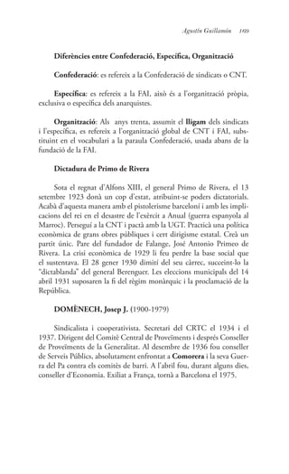 169Agustín Guillamón
Diferències entre Confederació, Específica, Organització
Confederació: es refereix a la Confederació de sindicats o CNT.
Específica: es refereix a la FAI, això és a l’organització pròpia,
exclusiva o específica dels anarquistes.
Organització: Als anys trenta, assumit el lligam dels sindicats
i l’específica, es refereix a l’organització global de CNT i FAI, subs-
tituint en el vocabulari a la paraula Confederació, usada abans de la
fundació de la FAI.
Dictadura de Primo de Rivera
Sota el regnat d’Alfons XIII, el general Primo de Rivera, el 13
setembre 1923 donà un cop d’estat, atribuint-se poders dictatorials.
Acabà d’aquesta manera amb el pistolerisme barceloní i amb les impli-
cacions del rei en el desastre de l’exèrcit a Anual (guerra espanyola al
Marroc). Perseguí a la CNT i pactà amb la UGT. Practicà una política
econòmica de grans obres públiques i cert dirigisme estatal. Creà un
partit únic. Pare del fundador de Falange, José Antonio Primeo de
Rivera. La crisi econòmica de 1929 li feu perdre la base social que
el sustentava. El 28 gener 1930 dimití del seu càrrec, succeint-lo la
“dictablanda” del general Berenguer. Les eleccions municipals del 14
abril 1931 suposaren la fi del règim monàrquic i la proclamació de la
República.
DOMÈNECH, Josep J. (1900-1979)
Sindicalista i cooperativista. Secretari del CRTC el 1934 i el
1937. Dirigent del Comitè Central de Proveïments i després Conseller
de Proveïments de la Generalitat. Al desembre de 1936 fou conseller
de Serveis Públics, absolutament enfrontat a Comorera i la seva Guer-
ra del Pa contra els comitès de barri. A l’abril fou, durant alguns dies,
conseller d’Economia. Exiliat a França, tornà a Barcelona el 1975.
 