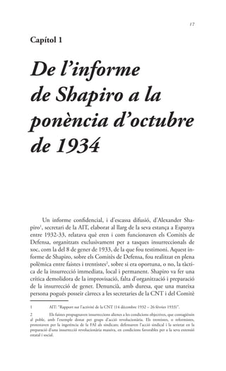 17
Capítol 1
De l’informe
de Shapiro a la
ponència d’octubre
de 1934
Un informe confidencial, i d’escassa difusió, d’Alexander Sha-
piro1
, secretari de la AIT, elaborat al llarg de la seva estança a Espanya
entre 1932-33, relatava què eren i com funcionaven els Comitès de
Defensa, organitzats exclusivament per a tasques insurreccionals de
xoc, com la del 8 de gener de 1933, de la que fou testimoni. Aquest in-
forme de Shapiro, sobre els Comitès de Defensa, fou realitzat en plena
polèmica entre faistes i trentistes2
, sobre si era oportuna, o no, la tàcti-
ca de la insurrecció immediata, local i permanent. Shapiro va fer una
crítica demolidora de la improvisació, falta d’organització i preparació
de la insurrecció de gener. Denuncià, amb duresa, que una mateixa
persona pogués posseir càrrecs a les secretaries de la CNT i del Comitè
1	 AIT: “Rapport sur l’activité de la CNT (14 décembre 1932 – 26 février 1933)”.
2	 Els faístes propugnaven insurreccions alienes a les condicions objectives, que contagiéssin
al poble, amb l’exemple donat per grups d’acció revolucionària. Els trentistes, o reformistes,
protestaven per la ingerència de la FAI als sindicats; defensaven l’acció sindical i la serietat en la
preparació d’una insurrecció revolucionària massiva, en condicions favorables per a la seva extensió
estatal i social.
 