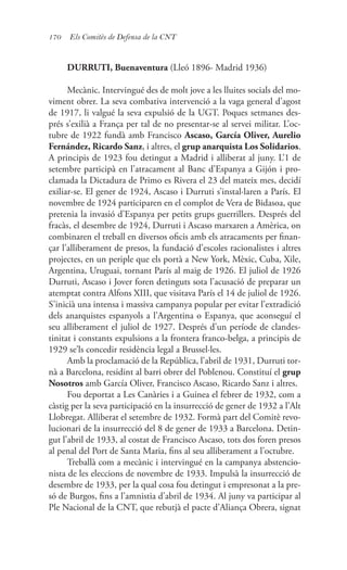 170 Els Comitès de Defensa de la CNT
DURRUTI, Buenaventura (Lleó 1896- Madrid 1936)
Mecànic. Intervingué des de molt jove a les lluites socials del mo-
viment obrer. La seva combativa intervenció a la vaga general d’agost
de 1917, li valgué la seva expulsió de la UGT. Poques setmanes des-
prés s’exilià a França per tal de no presentar-se al servei militar. L’oc-
tubre de 1922 fundà amb Francisco Ascaso, García Oliver, Aurelio
Fernández, Ricardo Sanz, i altres, el grup anarquista Los Solidarios.
A principis de 1923 fou detingut a Madrid i alliberat al juny. L’1 de
setembre participà en l’atracament al Banc d’Espanya a Gijón i pro-
clamada la Dictadura de Primo es Rivera el 23 del mateix mes, decidí
exiliar-se. El gener de 1924, Ascaso i Durruti s’instal·laren a París. El
novembre de 1924 participaren en el complot de Vera de Bidasoa, que
pretenia la invasió d’Espanya per petits grups guerrillers. Després del
fracàs, el desembre de 1924, Durruti i Ascaso marxaren a Amèrica, on
combinaren el treball en diversos oficis amb els atracaments per finan-
çar l’alliberament de presos, la fundació d’escoles racionalistes i altres
projectes, en un periple que els portà a New York, Mèxic, Cuba, Xile,
Argentina, Uruguai, tornant París al maig de 1926. El juliol de 1926
Durruti, Ascaso i Jover foren detinguts sota l’acusació de preparar un
atemptat contra Alfons XIII, que visitava París el 14 de juliol de 1926.
S’inicià una intensa i massiva campanya popular per evitar l’extradició
dels anarquistes espanyols a l’Argentina o Espanya, que aconseguí el
seu alliberament el juliol de 1927. Després d’un període de clandes-
tinitat i constants expulsions a la frontera franco-belga, a principis de
1929 se’ls concedir residència legal a Brussel·les.
Amb la proclamació de la República, l’abril de 1931, Durruti tor-
nà a Barcelona, residint al barri obrer del Poblenou. Constituí el grup
Nosotros amb García Oliver, Francisco Ascaso, Ricardo Sanz i altres.
Fou deportat a Les Canàries i a Guinea el febrer de 1932, com a
càstig per la seva participació en la insurrecció de gener de 1932 a l’Alt
Llobregat. Alliberat el setembre de 1932. Formà part del Comitè revo-
lucionari de la insurrecció del 8 de gener de 1933 a Barcelona. Detin-
gut l’abril de 1933, al costat de Francisco Ascaso, tots dos foren presos
al penal del Port de Santa Maria, fins al seu alliberament a l’octubre.
Treballà com a mecànic i intervingué en la campanya abstencio-
nista de les eleccions de novembre de 1933. Impulsà la insurrecció de
desembre de 1933, per la qual cosa fou detingut i empresonat a la pre-
só de Burgos, fins a l’amnistia d’abril de 1934. Al juny va participar al
Ple Nacional de la CNT, que rebutjà el pacte d’Aliança Obrera, signat
 