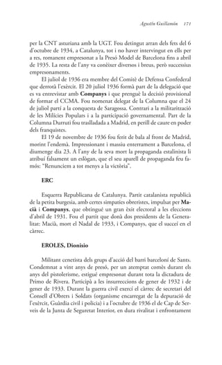 171Agustín Guillamón
per la CNT asturiana amb la UGT. Fou detingut arran dels fets del 6
d’octubre de 1934, a Catalunya, tot i no haver intervingut en ells per
a res, romanent empresonat a la Presó Model de Barcelona fins a abril
de 1935. La resta de l’any va conèixer diversos i breus, però successius
empresonaments.
El juliol de 1936 era membre del Comitè de Defensa Confederal
que derrotà l’exèrcit. El 20 juliol 1936 formà part de la delegació que
es va entrevistar amb Companys i que prenguè la decisió provisional
de formar el CCMA. Fou nomenat delegat de la Columna que el 24
de juliol partí a la conquesta de Saragossa. Contrari a la militarització
de les Milícies Populars i a la participació governamental. Part de la
Columna Durruti fou traslladada a Madrid, en perill de caure en poder
dels franquistes.
El 19 de novembre de 1936 fou ferit de bala al front de Madrid,
morint l’endemà. Impressionant i massiu enterrament a Barcelona, el
diumenge dia 23. A l’any de la seva mort la propaganda estalinista li
atribuí falsament un eslògan, que el seu aparell de propaganda feu fa-
mós: “Renunciem a tot menys a la victòria”.
ERC
Esquerra Republicana de Catalunya. Partit catalanista republicà
de la petita burgesia, amb certes simpaties obreristes, impulsat per Ma-
cià i Companys, que obtingué un gran èxit electoral a les eleccions
d’abril de 1931. Fou el partit que donà dos presidents de la Genera-
litat: Macià, mort el Nadal de 1933, i Companys, que el succeí en el
càrrec.
EROLES, Dionisio
Militant cenetista dels grups d’acció del barri barceloní de Sants.
Condemnat a vint anys de presó, per un atemptat comès durant els
anys del pistolerisme, estigué empresonat durant tota la dictadura de
Primo de Rivera. Participà a les insurreccions de gener de 1932 i de
gener de 1933. Durant la guerra civil exercí el càrrec de secretari del
Consell d’Obrers i Soldats (organisme encarregat de la depuració de
l’exèrcit, Guàrdia civil i policia) i a l’octubre de 1936 el de Cap de Ser-
veis de la Junta de Seguretat Interior, en dura rivalitat i enfrontament
 