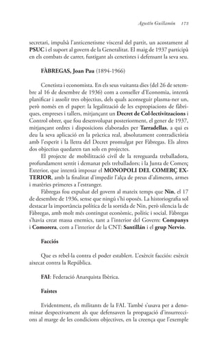 173Agustín Guillamón
secretari, impulsà l’anticenetisme visceral del partit, un acostament al
PSUC i el suport al govern de la Generalitat. El maig de 1937 participà
en els combats de carrer, fustigant als cenetistes i defensant la seva seu.
FÀBREGAS, Joan Pau (1894-1966)
Cenetista i economista. En els seus vuitanta dies (del 26 de setem-
bre al 16 de desembre de 1936) com a conseller d’Economia, intentà
planificar i assolir tres objectius, dels quals aconseguir plasma-ner un,
però només en el paper: la legalització de les expropiacions de fàbri-
ques, empreses i tallers, mitjançant un Decret de Col·lectivitzacions i
Control obrer, que fou desenvolupat posteriorment, el gener de 1937,
mitjançant ordres i disposicions elaborades per Tarradellas, a qui es
deu la seva aplicació en la pràctica real, absolutament contradictòria
amb l’esperit i la lletra del Decret promulgat per Fàbregas. Els altres
dos objectius quedaren tan sols en projectes.
El projecte de mobilització civil de la rereguarda treballadora,
profundament sentit i demanat pels treballadors; i la Junta de Comerç
Exterior, que intentà imposar el MONOPOLI DEL COMERÇ EX-
TERIOR, amb la finalitat d’impedir l’alça de preus d’aliments, armes
i matèries primeres a l’estranger.
Fàbregas fou expulsat del govern al mateix temps que Nin, el 17
de desembre de 1936, sense que ningú s’hi oposés. La historiografia sol
destacar la importància política de la sortida de Nin, però silencia la de
Fàbregas, amb molt més contingut econòmic, polític i social. Fàbregas
s’havia creat massa enemics, tant a l’interior del Govern: Companys
i Comorera, com a l’interior de la CNT: Santillán i el grup Nervio.
Facciós
Que es rebel·la contra el poder establert. L’exèrcit facciós: exèrcit
aixecat contra la República.
FAI: Federació Anarquista Ibèrica.
Faístes
Evidentment, els militants de la FAI. També s’usava per a deno-
minar despectivament als que defensaven la propagació d’insurrecci-
ons al marge de les condicions objectives, en la creença que l’exemple
 