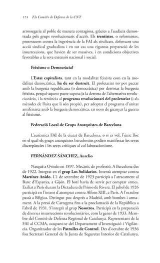 174 Els Comitès de Defensa de la CNT
arrossegaria al poble de manera contagiosa, gràcies a l’audàcia demos-
trada pels grups revolucionaris d’acció. Els trentistes, o reformistes,
protestaven contra la ingerència de la FAI als sindicats, defensant una
acció sindical gradualista i en tot cas una rigorosa preparació de les
insurreccions, que havien de ser massives, i en condicions objectives
favorables a la seva extensió nacional i social.
Feixisme o Democràcia?
L’Estat capitalista, tant en la modalitat feixista com en la mo-
dalitat democràtica, ha de ser destruït. El proletariat no pot pactar
amb la burgesia republicana (o democràtica) per derrotar la burgesia
feixista, perquè aquest pacte suposa ja la derrota de l’alternativa revolu-
cionària, i la renúncia al programa revolucionari del proletariat (i als
mètodes de lluita que li són propis), per adoptar el programa d’unitat
antifeixista amb la burgesia democràtica, en nom de guanyar la guerra
al feixisme.
Federació Local de Grups Anarquistes de Barcelona
L’autèntica FAI de la ciutat de Barcelona, o si es vol, l’únic lloc
en el qual els grups anarquistes barcelonins podien manifestar les seves
discrepàncies i les seves crítiques al col·laboracionisme.
FERNÁNDEZ SÁNCHEZ, Aurelio
Nasqué a Oviedo en 1897. Mecànic de professió. A Barcelona des
de 1922. Integrat en el grup Los Solidarios. Intentà atemptar contra
Martínez Anido. L’1 de setembre de 1923 participà a l’atracament al
Banc d’Espanya, a Gijón. El botí havia de servir per comprar armes.
Exiliat a París durant la Dictadura de Primo de Rivera. El juliol de 1926
participà en l’intent d’atemptat contra Alfons XIII, a París. A l’octubre
passà a Bèlgica. Detingut poc després a Madrid, amb bombes i arma-
ment. A la presó de Cartagena fins a la proclamació de la República a
l’abril de 1931. S’integrà al grup Nosotros. Participà en la preparació
de diverses insurreccions revolucionàries, com la gener de 1933. Mem-
bre del Comitè de Defensa Regional de Catalunya. Representant de la
FAI al CCMA, ocupant-se del Departament d’Investigació i Vigilàn-
cia. Organitzador de les Patrulles de Control. Des d’octubre de 1936
fou Secretari General de la Junta de Seguretat Interior de Catalunya,
 