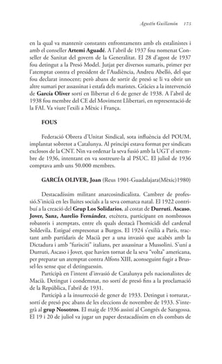 175Agustín Guillamón
en la qual va mantenir constants enfrontaments amb els estalinistes i
amb el conseller Artemi Aguadé. A l’abril de 1937 fou nomenat Con-
seller de Sanitat del govern de la Generalitat. El 28 d’agost de 1937
fou detingut a la Presó Model. Jutjat per diversos sumaris, primer per
l’atemptat contra el president de l’Audiència, Andreu Abelló, del que
fou declarat innocent; però abans de sortir de presó se li va obrir un
altre sumari per assassinat i estafa dels maristes. Gràcies a la intervenció
de García Oliver sortí en llibertat el 6 de gener de 1938. A l’abril de
1938 fou membre del CE del Moviment Llibertari, en representació de
la FAI. Va viure l’exili a Mèxic i França.
FOUS
Federació Obrera d’Unitat Sindical, sota influència del POUM,
implantat sobretot a Catalunya. Al principi estava format per sindicats
exclosos de la CNT. Nin va ordenar la seva fusió amb la UGT el setem-
bre de 1936, intentant en va sostreure-la al PSUC. El juliol de 1936
comptava amb uns 50.000 membres.
GARCÍA OLIVER, Joan (Reus 1901-Guadalajara(Mèxic)1980)
Destacadíssim militant anarcosindicalista. Cambrer de profes-
sió.S’inicià en les lluites socials a la seva comarca natal. El 1922 contri-
buí a la creació del Grup Los Solidarios, al costat de Durruti, Ascaso,
Jover, Sanz, Aurelio Fernández, etcètera, participant en nombrosos
robatoris i atemptats, entre els quals destacà l’homicidi del cardenal
Soldevila. Estigué empresonat a Burgos. El 1924 s’exilià a París, trac-
tant amb partidaris de Macià per a una invasió que acabés amb la
Dictadura i amb “furisciti” italians, per assassinar a Mussolini. S’uní a
Durruti, Ascaso i Jover, que havien tornat de la seva “volta” americana,
per preparar un atemptat contra Alfons XIII, aconseguint fugir a Brus-
sel·les sense que el detinguessin.
Participà en l’intent d’invasió de Catalunya pels nacionalistes de
Macià. Detingut i condemnat, no sortí de presó fins a la proclamació
de la República, l’abril de 1931.
Participà a la insurrecció de gener de 1933. Detingut i torturat,-
sortí de presó poc abans de les eleccions de novembre de 1933. S’inte-
grà al grup Nosotros. El maig de 1936 assistí al Congrés de Saragossa.
El 19 i 20 de juliol va jugar un paper destacadíssim en els combats de
 