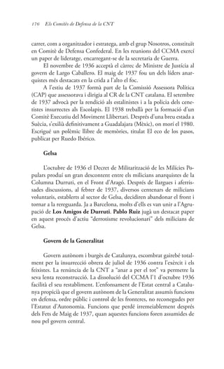 176 Els Comitès de Defensa de la CNT
carrer, com a organitzador i estratega, amb el grup Nosotros, constituït
en Comitè de Defensa Confederal. En les reunions del CCMA exercí
un paper de lideratge, encarregant-se de la secretaria de Guerra.
El novembre de 1936 acceptà el càrrec de Ministre de Justícia al
govern de Largo Caballero. El maig de 1937 fou un dels líders anar-
quistes més destacats en la crida a l’alto el foc.
A l’estiu de 1937 formà part de la Comissió Assessora Política
(CAP) que assessorava i dirigia al CR de la CNT catalana. El setembre
de 1937 advocà per la rendició als estalinistes i a la policia dels cene-
tistes insurrectes als Escolapis. El 1938 treballà per la formació d’un
Comitè Executiu del Moviment Llibertari. Després d’una breu estada a
Suècia, s’exilià definitivament a Guadalajara (Mèxic), on morí el 1980.
Escrigué un polèmic llibre de memòries, titulat El eco de los pasos,
publicat per Ruedo Ibérico.
Gelsa
L’octubre de 1936 el Decret de Militarització de les Milícies Po-
pulars produí un gran descontent entre els milicians anarquistes de la
Columna Durruti, en el Front d’Aragó. Després de llargues i aferris-
sades discussions, al febrer de 1937, diversos centenars de milicians
voluntaris, establerts al sector de Gelsa, decidiren abandonar el front i
tornar a la rereguarda. Ja a Barcelona, molts d’ells es van unir a l’Agru-
pació de Los Amigos de Durruti. Pablo Ruiz jugà un destacat paper
en aquest procés d’actiu “derrotisme revolucionari” dels milicians de
Gelsa.
Govern de la Generalitat
Govern autònom i burgès de Catalunya, escombrat gairebé total-
ment per la insurrecció obrera de juliol de 1936 contra l’exèrcit i els
feixistes. La renúncia de la CNT a “anar a per el tot” va permetre la
seva lenta reconstrucció. La dissolució del CCMA l’1 d’octubre 1936
facilità el seu restabliment. L’enfonsament de l’Estat central a Catalu-
nya propicià que el govern autònom de la Generalitat assumís funcions
en defensa, ordre públic i control de les fronteres, no reconegudes per
l’Estatut d’Autonomia. Funcions que perdé irremeiablement després
dels Fets de Maig de 1937, quan aquestes funcions foren assumides de
nou pel govern central.
 