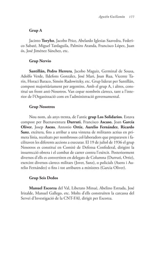 177Agustín Guillamón
Grup A
Jacinto Toryho, Jacobo Price, Abelardo Iglesias Saavedra, Federi-
co Sabaté, Miguel Tardaguila, Palmiro Aranda, Francisco López, Juan
ós, José Jiménez Sánchez, etc.
Grup Nervio
Santillán, Pedro Herrera, Jacobo Maguiz, Germinal de Sousa,
Adolfo Verde, Ildefons González, José Mari, Joan Rua, Vicente Ta-
rín, Horaci Baraco, Simón Radowitzky, etc. Grup liderat per Santillán,
compost majoritàriament per argentins. Amb el grup A, i altres, cons-
tituí un front anti-Nosotros. Van copar nombrós càrrecs, tant a l’inte-
rior de l’Organització com en l’administració governamental.
Grup Nosotros
Nou nom, als anys trenta, de l’antic grup Los Solidarios. Estava
compost per Buenaventura Durruti, Francisco Ascaso, Joan García
Oliver, Josep Asens, Antonio Ortiz, Aurelio Fernández, Ricardo
Sanz, etcètera, fins a arribar a una vintena de militants actius en pri-
mera línia, recolzats per nombrosos col·laboradors que preparaven i fa-
cilitaven les diferents accions a executar. El 19 de juliol de 1936 el grup
Nosotros es constituí en Comitè de Defensa Confederal, dirigint la
insurrecció obrera i el combat de carrer contra l’exèrcit. Posteriorment
diversos d’ells es convertiren en delegats de Columna (Durruti, Ortiz),
exercint diversos càrrecs militars (Jover, Sanz), o policials (Asens i Au-
relio Fernández) o fins i tot arribaren a ministres (Garcia Oliver).
Grup Seis Dedos
Manuel Escorza del Val, Liberato Minué, Abelino Estrada, José
Irizalde, Manuel Gallego, etc. Molts d’ells construïren la carcassa del
Servei d’Investigació de la CNT-FAI, dirigit per Escorza.
 
