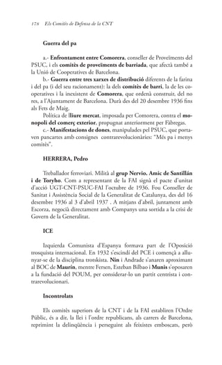 178 Els Comitès de Defensa de la CNT
Guerra del pa
a.- Enfrontament entre Comorera, conseller de Proveïments del
PSUC, i els comitès de proveïments de barriada, que afectà també a
la Unió de Cooperatives de Barcelona.
b.- Guerra entre tres xarxes de distribució diferents de la farina
i del pa (i del seu racionament): la dels comitès de barri, la de les co-
operatives i la inexistent de Comorera, que ordenà construir, del no
res, a l’Ajuntament de Barcelona. Durà des del 20 desembre 1936 fins
als Fets de Maig.
Política de lliure mercat, imposada per Comorera, contra el mo-
nopoli del comerç exterior, propugnat anteriorment per Fàbregas.
c.- Manifestacions de dones, manipulades pel PSUC, que porta-
ven pancartes amb consignes contrarevolucionàries: “Més pa i menys
comitès”.
HERRERA, Pedro
Treballador ferroviari. Milità al grup Nervio. Amic de Santillán
i de Toryho. Com a representant de la FAI signà el pacte d’unitat
d’acció UGT-CNT-PSUC-FAI l’octubre de 1936. Fou Conseller de
Sanitat i Assistència Social de la Generalitat de Catalunya, des del 16
desembre 1936 al 3 d’abril 1937 . A mitjans d’abril, juntament amb
Escorza, negocià directament amb Companys una sortida a la crisi de
Govern de la Generalitat.
ICE
Izquierda Comunista d’Espanya formava part de l’Oposició
trosquista internacional. En 1932 s’escindí del PCE i començà a allu-
nyar-se de la disciplina trotskista. Nin i Andrade s’anaren aproximant
al BOC de Maurín, mentre Fersen, Esteban Bilbao i Munis s’oposaren
a la fundació del POUM, per considerar-lo un partit centrista i con-
trarevolucionari.
Incontrolats
Els comitès superiors de la CNT i de la FAI establiren l’Ordre
Públic, és a dir, la llei i l’ordre republicans, als carrers de Barcelona,
reprimint la delinqüència i perseguint als feixistes emboscats, però
 