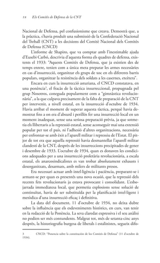 18 Els Comitès de Defensa de la CNT
Nacional de Defensa, pel confusionisme que creava. Demostrà que, a
la pràctica, s’havia produït una submissió de la Confederació Nacional
del Treball (CNT) a les decisions del Comitè Nacional dels Comitès
de Defensa (CNCD)
L’informe de Shapiro, que va comptar amb l’inestimable ajuda
d’Eusebi Carbó, descrivia d’aquesta forma els quadres de defensa, exis-
tents el 1933: “Aquests Comitès de Defensa, que ja existien des de
temps enrere, tenien com a única meta preparar les armes necessàries
en cas d’insurrecció, organitzar els grups de xoc en els diferents barris
populars, organitzar la resistència dels soldats a les casernes, etcètera”.
Encara en curs la insurrecció asturiana, el CNCD constatava, en
una ponència3
, el fracàs de la tàctica insurreccional, propugnada pel
grup Nosotros, coneguda popularment com a “gimnàstica revolucio-
nària”, a la que culpava precisament de la falta de preparació de la CNT
per intervenir, a nivell estatal, en la insurrecció d’octubre de 1934.
Havia arribat el moment de superar aquesta tàctica, perquè havia de-
mostrat fins a on era d’absurd i perillós fer una insurrecció local en un
moment inadequat, sense una seriosa preparació prèvia, ja que sotme-
tia els llibertaris a la repressió estatal, sense aconseguir mai una extensió
popular per tot el país, ni l’adhesió d’altres organitzacions, necessària
per enfrontar-se amb èxit a l’aparell militar i repressiu de l’Estat. El pit-
jor de tot era que aquella repressió havia desmantellat l’aparell militar
clandestí de la CNT, desprès de les insurreccions precipitades de gener
i desembre de 1933. L’octubre de 1934, quan es donaven les condici-
ons adequades per a una insurrecció proletària revolucionària, a escala
estatal, els anarcosindicalistes es van trobar absolutament exhausts i
desorganitzats, desarmats, amb milers de militants presos.
Era necessari actuar amb intel·ligència i paciència, preparant-se i
armant-se per quan es presentés una nova ocasió, que la repressió dels
recents fets revolucionaris ja estava provocant i consolidant. L’esbo-
jarrada immediatesa local, que permetia explosions sense solució de
continuïtat, havia de ser substituïda per la planificació intel·ligent i
metòdica d’una insurrecció eficaç i definitiva.
La data del document, 11 d’octubre de 1934, no deixa dubte
sobre la influència que els esdeveniments històrics, en curs, van tenir
en la redacció de la Ponència. La seva claredat expressiva i el seu anàlisi
no podien ser més contundents. Malgrat tot, més de setanta-cinc anys
desprès, la historiografia burgesa de liberals i estalinistes, segueix difo-
3	 CNCD: “Ponencia sobre la constitución de los Comités de Defensa” (11 d’octubre de
1934).
 