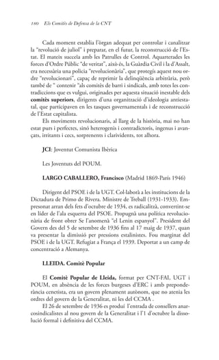 180 Els Comitès de Defensa de la CNT
Cada moment establia l’òrgan adequat per controlar i canalitzar
la “revolució de juliol” i preparar, en el futur, la reconstrucció de l’Es-
tat. El mateix succeïa amb les Patrulles de Control. Aquarterades les
forces d’Ordre Públic “de veritat”, això és, la Guàrdia Civil i la d’Assalt,
era necessària una policia “revolucionària”, que protegís aquest nou or-
dre “revolucionari”, capaç de reprimir la delinqüència arbitrària, però
també de “ contenir “als comitès de barri i sindicals, amb totes les con-
tradiccions que es vulgui, originades per aquesta situació inestable dels
comitès superiors, dirigents d’una organització d’ideologia antiesta-
tal, que participaven en les tasques governamentals i de reconstrucció
de l’Estat capitalista.
Els moviments revolucionaris, al llarg de la història, mai no han
estat purs i perfectes, sinó heterogenis i contradictoris, ingenus i avan-
çats, irritants i cecs, sorprenents i clarividents, tot alhora.
JCI: Joventut Comunista Ibèrica
Les Joventuts del POUM.
LARGO CABALLERO, Francisco (Madrid 1869-París 1946)
Dirigent del PSOE i de la UGT. Col·laborà a les institucions de la
Dictadura de Primo de Rivera. Ministre de Treball (1931-1933). Em-
presonat arran dels fets d’octubre de 1934, es radicalitzà, convertint-se
en líder de l’ala esquerra del PSOE. Propugnà una política revolucio-
nària de front obrer Se l’anomenà “el Lenin espanyol”. President del
Govern des del 5 de setembre de 1936 fins al 17 maig de 1937, quan
va presentar la dimissió per pressions estalinistes. Fou marginat del
PSOE i de la UGT. Refugiat a França el 1939. Deportat a un camp de
concentració a Alemanya.
LLEIDA. Comitè Popular
El Comitè Popular de Lleida, format per CNT-FAI, UGT i
POUM, en absència de les forces burgeses d’ERC i amb preponde-
rància cenetista, era un govern plenament autònom, que no atenia les
ordres del govern de la Generalitat, ni les del CCMA .
El 26 de setembre de 1936 es produí l’entrada de consellers anar-
cosindicalistes al nou govern de la Generalitat i l’1 d’octubre la disso-
lució formal i definitiva del CCMA.
 