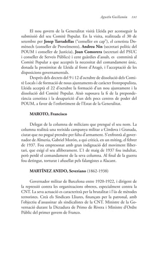 181Agustín Guillamón
El nou govern de la Generalitat visità Lleida per aconseguir la
submissió del seu Comitè Popular. En la visita, realitzada el 30 de
setembre per Josep Tarradellas (“conseller en cap”), el cenetista Do-
mènech (conseller de Proveïments), Andreu Nin (secretari polític del
POUM i conseller de Justícia), Joan Comorera (secretari del PSUC
i conseller de Serveis Públics) i cent guàrdies d’assalt, es comminà al
Comitè Popular a que acceptés la necessitat del comandament únic,
donada la proximitat de Lleida al front d’Aragó, i l’acceptació de les
disposicions governamentals.
Després dels decrets del 9 i 12 d’octubre de dissolució dels Comi-
tè Locals i de formació de nous ajuntaments de caràcter frontpopulista,
Lleida acceptà el 22 d’octubre la formació d’un nou ajuntament i la
dissolució del Comitè Popular. Això suposava la fi de la preponde-
rància cenetista i la desaparició d’un dels pocs centres de poder del
POUM, a favor de l’enfortiment de l’Estat de la Generalitat.
MAROTO, Francisco
Delegat de la columna de milicians que prengué el seu nom. La
columna realitzà una reeixida campanya militar a Còrdova i Granada,
ciutat que no pogué prendre per falta d’armament. S’enfrontà al gover-
nador de Almeria, Gabriel Morón, a qui criticà, en un míting, el febrer
de 1937. Fou empresonat amb gran indignació del moviment lliber-
tari, que exigí el seu alliberament. L’1 de maig de 1937 fou indultat,
però perdé el comandament de la seva columna. Al final de la guerra
fou detingut, torturat i afusellat pels falangistes a Alacant.
MARTÍNEZ ANIDO, Severiano (1862-1938)
Governador militar de Barcelona entre 1920-1922, i dirigent de
la repressió contra les organitzacions obreres, especialment contra la
CNT. La seva actuació es caracteritzà per la brutalitat i l’ús de mètodes
terroristes. Creà els Sindicats Lliures, finançats per la patronal, amb
l’objectiu d’assassinar als sindicalistes de la CNT. Ministre de la Go-
vernació durant la Dictadura de Primo de Rivera i Ministre d’Ordre
Públic del primer govern de Franco.
 
