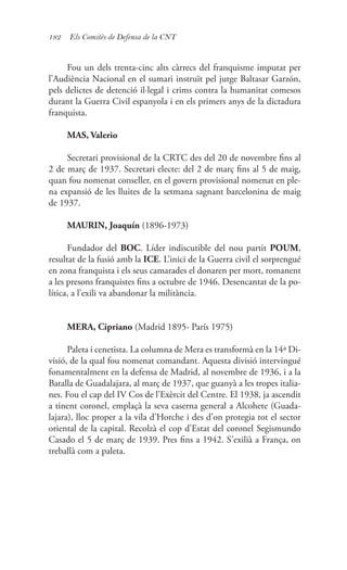 182 Els Comitès de Defensa de la CNT
Fou un dels trenta-cinc alts càrrecs del franquisme imputat per
l’Audiència Nacional en el sumari instruït pel jutge Baltasar Garzón,
pels delictes de detenció il·legal i crims contra la humanitat comesos
durant la Guerra Civil espanyola i en els primers anys de la dictadura
franquista.
MAS, Valerio
Secretari provisional de la CRTC des del 20 de novembre fins al
2 de març de 1937. Secretari electe: del 2 de març fins al 5 de maig,
quan fou nomenat conseller, en el govern provisional nomenat en ple-
na expansió de les lluites de la setmana sagnant barcelonina de maig
de 1937.
MAURIN, Joaquín (1896-1973)
Fundador del BOC. Líder indiscutible del nou partit POUM,
resultat de la fusió amb la ICE. L’inici de la Guerra civil el sorprengué
en zona franquista i els seus camarades el donaren per mort, romanent
a les presons franquistes fins a octubre de 1946. Desencantat de la po-
lítica, a l’exili va abandonar la militància.
MERA, Cipriano (Madrid 1895- París 1975)
Paleta i cenetista. La columna de Mera es transformà en la 14ª Di-
visió, de la qual fou nomenat comandant. Aquesta divisió intervingué
fonamentalment en la defensa de Madrid, al novembre de 1936, i a la
Batalla de Guadalajara, al març de 1937, que guanyà a les tropes italia-
nes. Fou el cap del IV Cos de l’Exèrcit del Centre. El 1938, ja ascendit
a tinent coronel, emplaçà la seva caserna general a Alcohete (Guada-
lajara), lloc proper a la vila d’Horche i des d’on protegia tot el sector
oriental de la capital. Recolzà el cop d’Estat del coronel Segismundo
Casado el 5 de març de 1939. Pres fins a 1942. S’exilià a França, on
treballà com a paleta.
 
