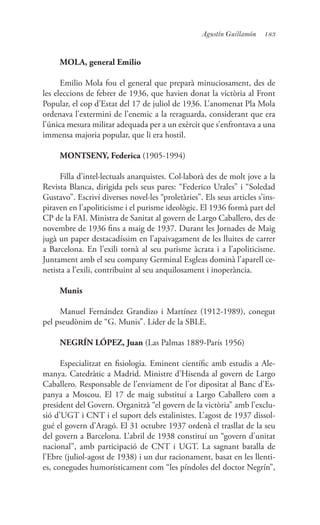 183Agustín Guillamón
MOLA, general Emilio
Emilio Mola fou el general que preparà minuciosament, des de
les eleccions de febrer de 1936, que havien donat la victòria al Front
Popular, el cop d’Estat del 17 de juliol de 1936. L’anomenat Pla Mola
ordenava l’extermini de l’enemic a la reraguarda, considerant que era
l’única mesura militar adequada per a un exèrcit que s’enfrontava a una
immensa majoria popular, que li era hostil.
MONTSENY, Federica (1905-1994)
Filla d’intel·lectuals anarquistes. Col·laborà des de molt jove a la
Revista Blanca, dirigida pels seus pares: “Federico Urales” i “Soledad
Gustavo”. Escriví diverses novel·les “proletàries”. Els seus articles s’ins-
piraven en l’apoliticisme i el purisme ideològic. El 1936 formà part del
CP de la FAI. Ministra de Sanitat al govern de Largo Caballero, des de
novembre de 1936 fins a maig de 1937. Durant les Jornades de Maig
jugà un paper destacadíssim en l’apaivagament de les lluites de carrer
a Barcelona. En l’exili tornà al seu purisme àcrata i a l’apoliticisme.
Juntament amb el seu company Germinal Esgleas dominà l’aparell ce-
netista a l’exili, contribuint al seu anquilosament i inoperància.
Munis
Manuel Fernández Grandizo i Martínez (1912-1989), conegut
pel pseudònim de “G. Munis”. Líder de la SBLE.
NEGRÍN LÓPEZ, Juan (Las Palmas 1889-París 1956)
Especialitzat en fisiologia. Eminent científic amb estudis a Ale-
manya. Catedràtic a Madrid. Ministre d’Hisenda al govern de Largo
Caballero. Responsable de l’enviament de l’or dipositat al Banc d’Es-
panya a Moscou. El 17 de maig substituí a Largo Caballero com a
president del Govern. Organitzà “el govern de la victòria” amb l’exclu-
sió d’UGT i CNT i el suport dels estalinistes. L’agost de 1937 dissol-
gué el govern d’Aragó. El 31 octubre 1937 ordenà el trasllat de la seu
del govern a Barcelona. L’abril de 1938 constituí un “govern d’unitat
nacional”, amb participació de CNT i UGT. La sagnant batalla de
l’Ebre (juliol-agost de 1938) i un dur racionament, basat en les llenti-
es, conegudes humorísticament com “les píndoles del doctor Negrín”,
 