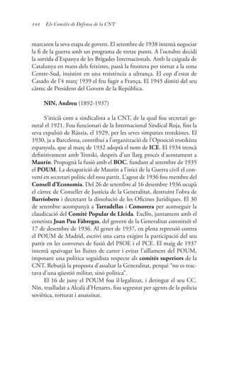 184 Els Comitès de Defensa de la CNT
marcaren la seva etapa de govern. El setembre de 1938 intentà negociar
la fi de la guerra amb un programa de tretze punts. A l’octubre decidí
la sortida d’Espanya de les Brigades Internacionals. Amb la caiguda de
Catalunya en mans dels feixistes, passà la frontera per tornar a la zona
Centre-Sud, insistint en una resistència a ultrança. El cop d’estat de
Casado de l’4 març 1939 el feu fugir a França. El 1945 dimití del seu
càrrec de President del Govern de la República.
NIN, Andreu (1892-1937)
S’inicià com a sindicalista a la CNT, de la qual fou secretari ge-
neral el 1921. Fou funcionari de la Internacional Sindical Roja, fins la
seva expulsió de Rússia, el 1929, per les seves simpaties trotskistes. El
1930, ja a Barcelona, contribuí a l’organització de l’Oposició trotskista
espanyola, que al març de 1932 adoptà el nom de ICE. El 1934 trencà
definitivament amb Trotski, després d’un llarg procés d’acostament a
Maurín. Propugnà la fusió amb el BOC, fundant al setembre de 1935
el POUM. La desaparició de Maurín a l’inici de la Guerra civil el con-
vertí en secretari polític del nou partit. L’agost de 1936 fou membre del
Consell d’Economia. Del 26 de setembre al 16 desembre 1936 ocupà
el càrrec de Conseller de Justícia de la Generalitat, destruint l’obra de
Barriobero i decretant la dissolució de les Oficines Jurídiques. El 30
de setembre acompanyà a Tarradellas i Comorera per aconseguir la
claudicació del Comitè Popular de Lleida. Exclòs, juntament amb el
cenetista Joan Pau Fàbregas, del govern de la Generalitat constituït el
17 de desembre de 1936. Al gener de 1937, en plena repressió contra
el POUM de Madrid, escriví una carta exigint la participació del seu
partit en les converses de fusió del PSOE i el PCE. El maig de 1937
intentà apaivagar les lluites de carrer i evitar l’aïllament del POUM,
imposant una política seguidista respecte als comitès superiors de la
CNT. Rebutjà la proposta d’assaltar la Generalitat, perquè “no es trac-
tava d’una qüestió militar, sinó política”.
El 16 de juny el POUM fou il·legalitzat, i detingut el seu CC.
Nin, traslladat a Alcalá d’Henares, fou segrestat per agents de la policia
soviètica, torturat i assassinat.
 