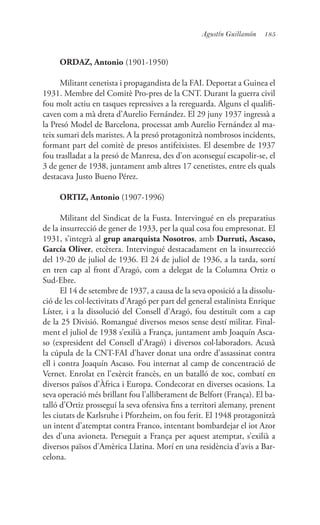 185Agustín Guillamón
ORDAZ, Antonio (1901-1950)
Militant cenetista i propagandista de la FAI. Deportat a Guinea el
1931. Membre del Comitè Pro-pres de la CNT. Durant la guerra civil
fou molt actiu en tasques repressives a la rereguarda. Alguns el qualifi-
caven com a mà dreta d’Aurelio Fernández. El 29 juny 1937 ingressà a
la Presó Model de Barcelona, processat amb Aurelio Fernández al ma-
teix sumari dels maristes. A la presó protagonitzà nombrosos incidents,
formant part del comitè de presos antifeixistes. El desembre de 1937
fou traslladat a la presó de Manresa, des d’on aconseguí escapolir-se, el
3 de gener de 1938, juntament amb altres 17 cenetistes, entre els quals
destacava Justo Bueno Pérez.
ORTIZ, Antonio (1907-1996)
Militant del Sindicat de la Fusta. Intervingué en els preparatius
de la insurrecció de gener de 1933, per la qual cosa fou empresonat. El
1931, s’integrà al grup anarquista Nosotros, amb Durruti, Ascaso,
García Oliver, etcètera. Intervingué destacadament en la insurrecció
del 19-20 de juliol de 1936. El 24 de juliol de 1936, a la tarda, sortí
en tren cap al front d’Aragó, com a delegat de la Columna Ortiz o
Sud-Ebre.
El 14 de setembre de 1937, a causa de la seva oposició a la dissolu-
ció de les col·lectivitats d’Aragó per part del general estalinista Enrique
Líster, i a la dissolució del Consell d’Aragó, fou destituït com a cap
de la 25 Divisió. Romangué diversos mesos sense destí militar. Final-
ment el juliol de 1938 s’exilià a França, juntament amb Joaquín Asca-
so (expresident del Consell d’Aragó) i diversos col·laboradors. Acusà
la cúpula de la CNT-FAI d’haver donat una ordre d’assassinat contra
ell i contra Joaquín Ascaso. Fou internat al camp de concentració de
Vernet. Enrolat en l’exèrcit francès, en un batalló de xoc, combatí en
diversos països d’Àfrica i Europa. Condecorat en diverses ocasions. La
seva operació més brillant fou l’alliberament de Belfort (França). El ba-
talló d’Ortiz prosseguí la seva ofensiva fins a territori alemany, prenent
les ciutats de Karlsruhe i Pforzheim, on fou ferit. El 1948 protagonitzà
un intent d’atemptat contra Franco, intentant bombardejar el iot Azor
des d’una avioneta. Perseguit a França per aquest atemptat, s’exilià a
diversos països d’Amèrica Llatina. Morí en una residència d’avis a Bar-
celona.
 