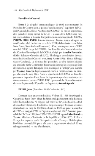 186 Els Comitès de Defensa de la CNT
Patrulles de Control
Entre el 21 de juliol i mitjans d’agost de 1936 es constituiren les
Patrulles de Control com a policia “revolucionària” depenent del Co-
mitè Central de Milícies Antifeixistes (CCMA). La meitat aproximada
dels patrullers tenia carnet de la CNT, o eren de la FAI; l’altra mei-
tat estava afiliada a la resta d’organitzacions components del CCMA:
POUM, ERC i PSUC, fonamentalment. Només quatre delegats de
secció, sobre els 11 existents, eren de la CNT, als barris obrers de Poble
Nou, Sants, Sant Andreu (Harmonia) i Clot; altres quatre eren d’ERC,
tres del PSUC i cap del POUM. Les Patrulles de Control depenien
del Comitè d’Investigació del CCMA, dirigit per Aurelio Fernández
(FAI) i Salvador González (PSUC). Els delegats que dirigien directa-
ment les Patrulles d’Control eren Josep Asens (FAI) i Tomás Fàbregas
(Acció Catalana). La nòmina dels patrullers, de deu pessetes diàries,
era abonada per la Generalitat. Encara que en totes les seccions es feien
detencions, i alguns detinguts eren interrogats a l’antiga Casa Cambó
per Manuel Escorza, la presó central estava a l’antic convent de mon-
ges clarisses de Sant Elies. Amb la dissolució del CCMA les Patrulles
passaren a dependre d’una Junta de Seguretat, que els cenetistes prete-
nien autònoma, mentre PSUC, ERC i govern de la Generalitat consi-
deraven depenent del Conseller de Seguretat, Artemi Aguadé.
PEIRÓ, Joan (Barcelona 1887- València 1942)
Destacat líder anarcosindicalista. Vidrier. El 1918 intevingué al
Congrés de Sants (barri obrer de Barcelona), participant en la discussió
sobre l’acció directa. Al congrés del Teatre de la Comèdia de Madrid,
defensà les Federacions d’Indústria. Empresonat per les seves activitats
sindicals des de juny de 1920 fins a finals de 1921, de gener a setembre
de 1925, al maig de 1927 i a l’agost-setembre del 1927. Secretari gene-
ral de la CNT en 1922 i en 1928-1929. El 1931 signà el Manifest dels
Trenta. Ministre d’Indústria de la República (1936-1937). Exiliat a
França, fou capturat per la Gestapo i extradit a Espanya. Els falangistes
li oferiren que treballés per a ells com a organitzador sindical. El seu
rebuig determinà el seu afusellament.
 