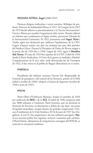 187Agustín Guillamón
PESTAÑA NÚÑEZ, Ángel (1886-1937)
Destacat dirigent sindicalista i veterà cenetista. Rellotger de pro-
fessió. Director de Solidaridad Obrera el 1917. El Congrés de la CNT
de 1919 decidí adherir-se provisionalment a la Tercera Internacional i
l’envià a Rússia per estudiar l’organització dels soviets. Pestaña elaborà
un informe que condemnava el règim soviètic, provocant l’abandó de
la Internacional Comunista. El 1922, juntament amb Seguí, Peiró i
Viadiu signà una declaració que ratificava l’apoliticisme de la CNT.
L’agost d’aquest mateix any patí un atemptat per part dels pistolers
del Sindicat Lliure. Durant la Dictadura de Primo de Rivera estigué a
la presó, des de 1924 fins a 1926. L’agost de 1931 signà el Manifest
dels Trenta. El març de 1933 fou expulsat de la CNT. L’abril de 1934
fundà el Partit Sindicalista. A l’inici de la guerra es traslladà a Madrid.
L’empitjorament de la seva salut, molt deteriorada des de l’atemptat
de 1922, el feu retirar-se al poblet de Begues (Barcelona) on va morir.
PORTELA
Pseudònim del militant cenetista Vicente Gil. Responsable de
l’emissió de passaports i del control de les fronteres, primer al CCMA
(juliol a octubre de 1936) i després a la Junta de Seguretat (octubre de
1936 a març de 1937).
POUM
Partit Obrer d’Unificació Marxista, fundat el setembre de 1935
per unificació del BOC i de la ICE. El juliol de 1936 comptava amb
uns 5000 militants a Catalunya. Partit leninista, que no permetia la
formació de fraccions, ni discussions o debats de cap tipus, sota pena
d’expulsió immediata, excepte durant els períodes congressuals. Criti-
cava l’estalinisme de la Unió Soviètica. El 16 de juny de 1937 fou il·le-
galitzat, el seu CC fou empresonat i els seus militants perseguits. Nin,
el seu secretari polític fou segrestat, torturat i assassinat pels soviètics.
L’Hotel Falcón, allotjament de simpatitzants estrangers del POUM, es
convertí en una presó estalinista.
 