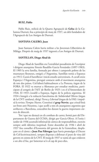 189Agustín Guillamón
RUIZ, Pablo
Pablo Ruiz, milicià de la Quarta Agrupació de Gelsa de la Co-
lumna Durruti, fou a principis de març de 1937, un dels fundadors de
l’Agrupació de Los Amigos de Durruti.
SANTANA CALERO, Juan
Juan Santana Calero havia militat a les Joventuts Llibertàries de
Màlaga. Després de maig de 1937 ingressà a Los Amigos de Durruti.
SANTILLAN, Diego Abad de
Diego Abad de Santillán era l’estrafolari pseudònim de l’escriptor
i dirigent anarquista Sinesio Baudilio García Fernández (1897-1983).
El 1905 la seva família, formada per obrers i camperols pobres de les
muntanyes lleoneses, emigrà a l’Argentina. Santillán tornà a Espanya
en 1913. Cursà el batxillerat i inicià estudis universitaris. A cavall entre
Espanya i l’Argentina, prenguè contacte amb el moviment anarquista
de tots dos països. Col·laborà habitualment a La Protesta, òrgan de la
FORA. El 1922 va marxar a Alemanya per estudiar medicina, parti-
cipant al congrés de l’AIT de Berlín de 1925 i en el d’Amsterdam de
1926. El 1933 s’establí a Espanya, fugint de la policia argentina. El
1934 s’integrà a la redacció barcelonina de Solidaridad Obrera (òrgan
de la CNT catalana), dirigí Tierra y Libertad (òrgan de la FAI) i impul-
sà la revista Tiempos Nuevos. Constituí el grup Nervio, que cristal·litzà
un front anti-Nosotros, i que acollí a tots els anarquistes argentins que
arribaven a Barcelona, concedint-los durant la guerra importants càr-
recs de direcció.
Tot i que no destacà en els combats de carrer, formà part del De-
partament de Guerra del CCMA, dirigit per García Oliver. A l’estiu i
tardor de 1936 acumulà infinitud de càrrecs de responsabilitat, exercits
sempre amb idèntica ineptitud. Entre desembre de 1936 i abril de
1937 fou conseller d’Economia del govern de la Generalitat, despla-
çant en el càrrec a Joan Pau Fàbregas (que havia promulgat el Decret
de Col·lectivitzacions), sempre disposat a defensar el punt de vista del
govern en contra de la CNT. El maig de 1937 se sumà als que cridaven
a un alto el foc, per lamentar-se’n al cap de pocs dies.
 