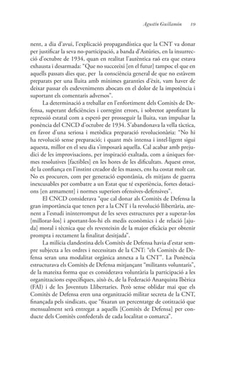 19Agustín Guillamón
nent, a dia d’avui, l’explicació propagandística que la CNT va donar
per justificar la seva no-participació, a banda d’Astúries, en la insurrec-
ció d’octubre de 1934, quan en realitat l’autèntica raó era que estava
exhausta i desarmada: “Que no succeeixi [en el futur] tampoc el que en
aquells passats dies que, per la consciència general de que no estàvem
preparats per una lluita amb mínimes garanties d’èxit, vam haver de
deixar passar els esdeveniments abocats en el dolor de la impotència i
suportant els comentaris adversos”.
La determinació a treballar en l’enfortiment dels Comitès de De-
fensa, superant deficiències i corregint errors, i sobretot aprofitant la
repressió estatal com a esperó per prosseguir la lluita, van impulsar la
ponència del CNCD d’octubre de 1934. S’abandonava la vella tàctica,
en favor d’una seriosa i metòdica preparació revolucionària: “No hi
ha revolució sense preparació; i quant més intensa i intel·ligent sigui
aquesta, millor en el seu dia s’imposarà aquella. Cal acabar amb preju-
dici de les improvisacions, per inspiració exaltada, com a úniques for-
mes resolutives [factibles] en les hores de les dificultats. Aquest error,
de la confiança en l’instint creador de les masses, ens ha costat molt car.
No es procuren, com per generació espontània, els mitjans de guerra
inexcusables per combatre a un Estat que té experiència, fortes dotaci-
ons [en armament] i normes superiors ofensives-defensives”.
El CNCD considerava “que cal donar als Comitès de Defensa la
gran importància que tenen per a la CNT i la revolució llibertària, ate-
nent a l’estudi ininterromput de les seves estructures per a superar-los
[millorar-los] i aportant-los-hi els medis econòmics i de relació [aju-
da] moral i tècnica que els revesteixin de la major eficàcia per obtenir
prompta i rectament la finalitat desitjada”.
La milícia clandestina dels Comitès de Defensa havia d’estar sem-
pre subjecta a les ordres i necessitats de la CNT: “els Comitès de De-
fensa seran una modalitat orgànica annexa a la CNT”. La Ponència
estructurava els Comitès de Defensa mitjançant “militants voluntaris”,
de la mateixa forma que es considerava voluntària la participació a les
organitzacions específiques, això és, de la Federació Anarquista Ibèrica
(FAI) i de les Joventuts Llibertaries. Però sense oblidar mai que els
Comitès de Defensa eren una organització militar secreta de la CNT,
finançada pels sindicats, que “fixaran un percentatge de cotització que
mensualment serà entregat a aquells [Comitès de Defensa] per con-
ducte dels Comitès confederals de cada localitat o comarca”.
 