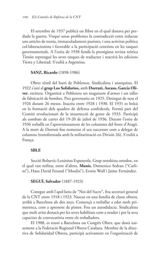 190 Els Comitès de Defensa de la CNT
El setembre de 1937 publicà un llibre en el qual donava per per-
duda la guerra. Visqué sense problemes la contradicció entre redactar
uns articles de teoria, immaculadament puristes, i una activitat política
col·laboracionista i favorable a la participació cenetista en les tasques
governamentals. A l’estiu de 1938 fundà la prestigiosa revista teòrica
Timón reprengué les seves tasques de traductor i reactivà les edicions
Tierra y Libertad. S’exilià a Argentina.
SANZ, Ricardo (1898-1986)
Obrer tèxtil del barri de Poblenou. Sindicalista i anarquista. El
1922 s’uní al grup Los Solidarios, amb Durruti, Ascaso, García Oli-
ver, etcètera. Organitzà a Poblenou un magatzem d’armes i un taller
de fabricació de bombes. Pres governatiu en 1925. Detingut de nou el
1926 durant 26 mesos. Inactiu entre 1928 i 1930. El 1931 es bolcà
en la formació dels quadres de defensa confederals. Formà part del
Comitè revolucionari de la insurrecció de gener de 1933. Participà
als combats de carrer del 19-20 de juliol de 1936. Durant l’estiu de
1936 treballà en l’aprovisionament de les columnes del front d’Aragó.
A la mort de Durruti fou nomenat el seu successor com a delegat de
columna (transformada amb la militarització en Divisió 26). S’exilià a
França.
SBLE
Secció Bolxevic-Leninista Espanyola. Grup trotskista ortodox, en
el qual van militar, entre d’altres, Munis, Domenico Sedran (“Carli-
ni”), Hans David Freund (“Moulin”), Erwin Wolf i Jaime Fernández.
SEGUÍ, Salvador (1887-1923)
Conegut amb l’apel·latiu de “Noi del Sucre”, fou secretari general
de la CNT entre 1918 i 1923. Nascut en una família de classe obrera,
arribà a Barcelona als dos anys. Començà a treballar a edat molt pri-
merenca, com a aprenent de pintor. Fou un autodidacta. Sindicalista
que molt aviat destacà per les seves habilitats com a orador i per la seva
capacitat de convocatòria entre els treballadors.
El 1908, es reuní a Barcelona un Congrés Obrer, que donà nai-
xement a la Federació Regional Obrera Catalana. Membre de la direc-
tiva de Solidaridad Obrera, participà activament en l’organització de
 
