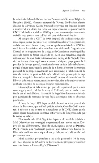 191Agustín Guillamón
la resistència dels treballadors durant l’anomenada Setmana Tràgica de
Barcelona (1909). Nomenat secretari de l’Ateneu Sindicalista, durant
els anys de la Primera Guerra Mundial recorregué tot Espanya donant
a conèixer el seu ideari. En 1916 fou capaç d’acostar les postures de la
CNT i del sindicat socialista UGT, que convocaren conjuntament una
reeixida vaga general contra l’alça del preu de les subsistències.
Al congrés de la CNT de 1918 impulsà els sindicats únics, fór-
mula organitzativa que enfortí als treballadors en les seves negociacions
amb la patronal. Durant els anys que ocupà la secretària de la CNT in-
tentà frenar les activitats dels membres més violents de l’organització.
Destacà en les negociacions de la vaga de la Canadenca, que tingué lloc
entre els mesos de febrer i març de 1919, en una Barcelona ocupada
militarment. La seva decisiva intervenció al míting de la Plaça de Toros
de Les Arenes el consegrà com a orador i dirigent, propugnant la fi
pacifica de la vaga general, considerada com un èxit dels treballadors,
perquè s’havia aconseguit la jornada de 8 hores, obtenint la promesa
patronal de la propera readmissió dels acomiadats i l’alliberament de
tots els presos. La posició dels més radicals volia prosseguir la vaga
fins a aconseguir la immediata readmissió de tots els acomiadats i la
llibertat dels presos obrers, en mans privades, fins a desembocar en un
conflicte violent si no s’atenia a les seves reclamacions.
L’incompliment dels acords per part de la patronal portà a una
nova vaga general, del 24 de març al 7 d’abril, que se saldà en un
fracàs per als treballadors. L’actuació de Seguí fou durament criticada
pels partidaris de mantenir la vaga fins a aconseguir tots els objectius
proposats.
A finals de l’any 1919, la patronal declarà un lock out general a la
ciutat de Barcelona, que utilitzà policia, exèrcit, Guàrdia Civil, some-
tent i pistolers a sou contra els sindicalistes de la CNT, alhora que la
classe obrera barcelonina intentava sobreviure a la fam provocada per
la manca de salaris.
El novembre de 1920, Seguí fou deportat al castell de la Mola, a
Maó (Menorca), on romangué empresonat durant molts mesos. Des-
prés del seu alliberament, l’abril de 1922, signà al costat de Pestaña,
Peiró i Viadiu una “declaració política”, que defensava la funció po-
lítica dels sindicats, encara que al marge dels partits tradicionals i del
parlamentarisme.
Morí assassinat per pistolers a sou de la patronal el 10 de març
de 1923, al carrer de la Cadena de Barcelona, mentre passejava amb el
cenetista Francesc Comas Pagès. (“Peronas”).
 