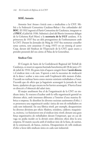 192 Els Comitès de Defensa de la CNT
SESÉ, Antonio
Antonio Sesé Artaso s’inicià com a sindicalista a la CNT. Mi-
lità a la Federació Comunista Catalano-Balear i fou cofundador del
BOC. El 1932 ingressà al Partit Comunista de Catalunya, integrant-se
al PSUC el juliol de 1936. Substituí a José del Barrio (nomenat delegat
de la Columna Karl Marx) a la secretaria de la UGT catalana. A la
primavera de 1937 fou un dels protagonistes de l’enfrontament amb
la CNT. Durant les Jornades de Maig de 1937 fou nomenat conseller
sense cartera, sent assassinat (5 maig 1937) en un tiroteig al carrer
Casp, davant del Sindicat de l’Espectacle de la CNT, quan anava a
prendre possessió del seu càrrec al Palau de la Generalitat.
Sindicat Únic
El Congrés de Sants de la Confederació Regional del Treball de
Catalunya, es reuní en aquesta barriada barcelonina del 28 de juny a l’1
de juliol de 1918. Els grans èxits d’aquest congrés foren l’acció directa
i el sindicat únic o de ram. S’aprovà a més la necessitat de sindicació
de la dona i acabar a tota costa amb l’explotació dels menors d’edat.
S’acordà no realitzar hores extres mentre existissin treballadors a l’atur.
S’acordà que els oficis que ja haguéssin aconseguit la jornada de vuit
hores, ajudarien als que encara no ho havien aconseguit. S’havia d’anar
en direcció a l’obtenció del salari únic.
El major assoliment fou el de l’organització de la CNT en sin-
dicats únics. Es tractava d’acabar amb la vella organització gremial en
diversos oficis, amb interessos diferents a l’interior d’una mateixa fà-
brica o empresa. Es dissolien les diverses societats autònomes d’ofici, i
es presentava una organització unida i única de tots els treballadors en
cada ram industrial. En una fàbrica tèxtil, per exemple, desapareixien
les diverses divisions per oficis: filadora, teixidora, calderer, maquinis-
ta, etcètera, i es fusionaven tots al sindicat únic tèxtil, donant una gran
força organitzativa als treballadors davant l’empresari, que en cas de
vaga no podia incidir en la divisió entre diferents oficis dins la seva
empresa. El mateix succeïa amb el sindicat únic de la fusta, de sanitat,
de la construcció, de banca, etcètera. Desapareixien els vells sindicats
d’ofici a favor dels sindicats únics en cada ram industrial.
 