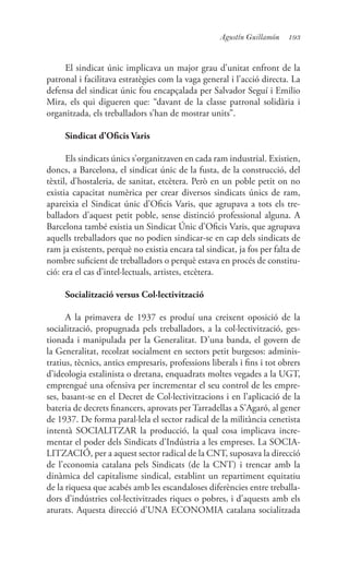193Agustín Guillamón
El sindicat únic implicava un major grau d’unitat enfront de la
patronal i facilitava estratègies com la vaga general i l’acció directa. La
defensa del sindicat únic fou encapçalada per Salvador Seguí i Emilio
Mira, els qui digueren que: “davant de la classe patronal solidària i
organitzada, els treballadors s’han de mostrar units”.
Sindicat d’Oficis Varis
Els sindicats únics s’organitzaven en cada ram industrial. Existien,
doncs, a Barcelona, el sindicat únic de la fusta, de la construcció, del
tèxtil, d’hostaleria, de sanitat, etcètera. Però en un poble petit on no
existia capacitat numèrica per crear diversos sindicats únics de ram,
apareixia el Sindicat únic d’Oficis Varis, que agrupava a tots els tre-
balladors d’aquest petit poble, sense distinció professional alguna. A
Barcelona també existia un Sindicat Únic d’Oficis Varis, que agrupava
aquells treballadors que no podien sindicar-se en cap dels sindicats de
ram ja existents, perquè no existia encara tal sindicat, ja fos per falta de
nombre suficient de treballadors o perquè estava en procés de constitu-
ció: era el cas d’intel·lectuals, artistes, etcètera.
Socialització versus Col·lectivització
A la primavera de 1937 es produí una creixent oposició de la
socialització, propugnada pels treballadors, a la col·lectivització, ges-
tionada i manipulada per la Generalitat. D’una banda, el govern de
la Generalitat, recolzat socialment en sectors petit burgesos: adminis-
tratius, tècnics, antics empresaris, professions liberals i fins i tot obrers
d’ideologia estalinista o dretana, enquadrats moltes vegades a la UGT,
emprengué una ofensiva per incrementar el seu control de les empre-
ses, basant-se en el Decret de Col·lectivitzacions i en l’aplicació de la
bateria de decrets financers, aprovats per Tarradellas a S’Agaró, al gener
de 1937. De forma paral·lela el sector radical de la militància cenetista
intentà SOCIALITZAR la producció, la qual cosa implicava incre-
mentar el poder dels Sindicats d’Indústria a les empreses. La SOCIA-
LITZACIÓ, per a aquest sector radical de la CNT, suposava la direcció
de l’economia catalana pels Sindicats (de la CNT) i trencar amb la
dinàmica del capitalisme sindical, establint un repartiment equitatiu
de la riquesa que acabés amb les escandaloses diferències entre treballa-
dors d’indústries col·lectivitzades riques o pobres, i d’aquests amb els
aturats. Aquesta direcció d’UNA ECONOMIA catalana socialitzada
 