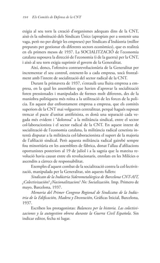 194 Els Comitès de Defensa de la CNT
exigia al seu torn la creació d’organismes adequats dins de la CNT,
això és la substitució dels Sindicats Únics (apropiats per a sostenir una
vaga, però no per dirigir les empreses) per Sindicats d’Indústria (millor
preparats per gestionar els diferents sectors econòmics), que es realitzà
en els primers mesos de 1937. La SOCIALITZACIÓ de l’economia
catalana suposava la direcció de l’economia (i de la guerra) per la CNT,
i això al seu torn exigia suprimir el govern de la Generalitat.
Així, doncs, l’ofensiva contrarevolucionària de la Generalitat per
incrementar el seu control, estenent-lo a cada empresa, xocà frontal-
ment amb l’intent de socialització del sector radical de la CNT.
Durant la primavera de 1937, s’entaulà una lluita empresa a em-
presa, en la qual les assemblees que havien d’aprovar la socialització
foren pressionades i manipulades de formes molt diferents, des de la
maniobra politiquera més roïna a la utilització de les forces de la poli-
cia. En aquest dur enfrontament empresa a empresa, que els comitès
superiors de la CNT mai volgueren centralitzar, perquè hagués suposat
trencar el pacte d’unitat antifeixista, es donà una separació cada ve-
gada més evident i “dolorosa” a la militància sindical, entre el sector
col·laboracionista i el sector radical de la CNT. En aquest intent de
socialització de l’economia catalana, la militància radical cenetista in-
tentà disputar a la militància col·laboracionista el suport de la majoria
de l’afiliació sindical. Però aquesta militància radical gairebé sempre
fou minoritària en les assemblees de fàbrica, donat l’allau d’afiliacions
oportunistes posteriors al 19 de juliol i a la sagnia que la mateixa re-
volució havia causat entre els revolucionaris, enrolats en les Milícies o
ascendits a càrrecs de responsabilitat.
Exemples d’aquest combat de la socialització contra la col·lectivit-
zació, manipulada per la Generalitat, són aquests fullets:
Sindicato de la Indústria Siderometalúrgica de Barcelona CNT-AIT,
¿Colectivización? ¿Nacionalitzacion? No: Socialización. Imp. Primero de
mayo, Barcelona, 1937.
Memoria del Primer Congreso Regional de Sindicatos de la Indús-
tria de la Edificación, Madera y Decoración, Gráficas Inicial, Barcelona,
1937.
Escriben los protagonistas: Balancess per la historia. Las colectivi-
zaciones y la autogestion obrera durante la Guerra Civil Española. Sin
indicar editor, fecha ni lugar.
 