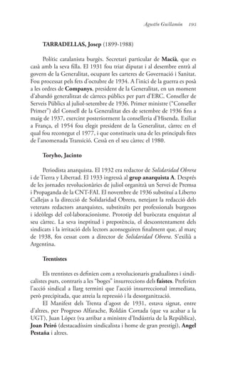 195Agustín Guillamón
TARRADELLAS, Josep (1899-1988)
Polític catalanista burgès. Secretari particular de Macià, que es
casà amb la seva filla. El 1931 fou triat diputat i al desembre entrà al
govern de la Generalitat, ocupant les carteres de Governació i Sanitat.
Fou processat pels fets d’octubre de 1934. A l’inici de la guerra es posà
a les ordres de Companys, president de la Generalitat, en un moment
d’abandó generalitzat de càrrecs públics per part d’ERC. Conseller de
Serveis Públics al juliol-setembre de 1936. Primer ministre (“Conseller
Primer”) del Consell de la Generalitat des de setembre de 1936 fins a
maig de 1937, exercint posteriorment la conselleria d’Hisenda. Exiliat
a França, el 1954 fou elegit president de la Generalitat, càrrec en el
qual fou reconegut el 1977, i que constitueix una de les principals fites
de l’anomenada Transició. Cessà en el seu càrrec el 1980.
Toryho, Jacinto
Periodista anarquista. El 1932 era redactor de Solidaridad Obrera
i de Tierra y Libertad. El 1933 ingressà al grup anarquista A. Després
de les jornades revolucionàries de juliol organitzà un Servei de Premsa
i Propaganda de la CNT-FAI. El novembre de 1936 substituí a Liberto
Callejas a la direcció de Solidaridad Obrera, netejant la redacció dels
veterans redactors anarquistes, substituïts per professionals burgesos
i ideòlegs del col·laboracionisme. Prototip del buròcrata enquistat al
seu càrrec. La seva ineptitud i prepotència, el descontentament dels
sindicats i la irritació dels lectors aconseguiren finalment que, al març
de 1938, fos cessat com a director de Solidaridad Obrera. S’exilià a
Argentina.
Trentistes
Els trentistes es definien com a revolucionaris gradualistes i sindi-
calistes purs, contraris a les “boges” insurreccions dels faístes. Preferien
l’acció sindical a llarg termini que l’acció insurreccional immediata,
però precipitada, que atreia la repressió i la desorganització.
El Manifest dels Trenta d’agost de 1931, estava signat, entre
d’altres, per Progreso Alfarache, Roldán Cortada (que va acabar a la
UGT), Juan López (va arribar a ministre d’Indústria de la República),
Joan Peiró (destacadíssim sindicalista i home de gran prestigi), Angel
Pestaña i altres.
 