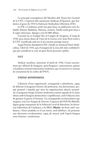 196 Els Comitès de Defensa de la CNT
La principal conseqüència del Manifest dels Trenta fou l’escissió
de la CNT, i l’aparició dels anomenats Sindicats d’Oposició, que fun-
darien al gener de 1933 la Federació Sindicalista Llibertària (FSL).
La FSL a Catalunya assolí una gran força en poblacions com Sa-
badell, Mataró, Badalona, Manresa, etcètera. També assolí gran força a
la regió valenciana. Agrupà a uns 65.000 afiliats.
L’escissió no es resolgué fins al Congrés de Saragossa, el maig de
1936, pocs mesos abans de l’inici de la Guerra civil. Joan Peiró tornà a
la CNT reunificada amb tot el seu enorme prestigi intacte.
Angel Pestaña abandonà la FSL i fundà un minúscul Partit Sindi-
calista, l’abril de 1934, que el marginà de la resta del món confederal i
que pot considerar-se com un gran fracàs personal i polític.
UGT
Sindicat socialista, minoritari al juliol de 1936. Creixé enorme-
ment per afiliació de botiguers, petit-burgesos i anticenetistes, gràcies
a la política contrarevolucionària estalinista, que el convertí en corretja
de transmissió de les ordres del PSUC.
UNITAT ANTIFEIXISTA
L’absència d’una organització, avantguarda o plataforma, capaç
de defensar el programa històric del proletariat, fou determinant, per-
què permeté i impulsà que totes les organitzacions obreres assumis-
sin el programa burgès d’unitat antifeixista (unitat sagrada de la classe
obrera amb la burgesia democràtica i republicana), amb l’objectiu únic
de guanyar la guerra al feixisme. Les avantguardes revolucionàries que
sorgiren, com Los Amigos de Durruti, l’esquerra del POUM (Rebull),
alguns grups anarquistes de la Federació Local de Barcelona, les Joven-
tuts Llibertàries de Catalunya, o la SBLE (Munis), ho feren tard i ma-
lament, i foren aixafades en el seu intent, molt debilitat-, de presentar
una alternativa revolucionària, capaç de trencar amb l’opció burgesa
entre feixisme i antifeixisme.
 