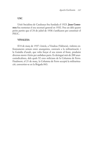 197Agustín Guillamón
USC
Unió Socialista de Catalunya fou fundada el 1923. Joan Como-
rera fou nomenat el seu secretari general en 1932. Fou un dels quatre
petits partits que el 24 de juliol de 1936 s’unificaren per constituir el
PSUC.
VINALESA
El 8 de març de 1937 s’inicià, a Vinalesa (València), violents en-
frontaments armats entre anarquistes, contraris a la militarització, i
la Guàrdia d’assalt, que volia forçar el seu retorn al front, produint
diversos morts i ferits per ambdues parts. Es detingué més de 200 anar-
cosindicalistes, dels quals 92 eren milicians de la Columna de Ferro.
Finalment, el 21 de març, la Columna de Ferro acceptà la militaritza-
ció, convertint-se en la Brigada 843.
 