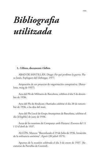 199
Bibliografia
utilitzada
1.- Llibres, documents i fullets
ABAD DE SANTILLÁN, Diego: Por qué perdimos la guerra. Pla-
za Janés, Esplugues del Llobregat, 1977.
Aceptación de un proyecto de organización conspirativa. (Barce-
lona, maig de 1937).
Acta del Ple de Militants de Barcelona, celebrat el dia 5 de desem-
bre de 1936.
Acta del Ple de Sindicats i Barriades celebrat el dia 20 de novem-
bre de 1936, a las deu del matí.
Acta del Ple Local de Grups Anarquistes de Barcelona, celebrat el
dia [il·legible] de juny de 1936.
Actas de les reunions de Companys amb Herrera i Escorza del 11
i 13 d’abril de 1937.
ALCÓN, Marcos: “Recordando el 19 de Julio de 1936. Intuición
de la militancia anónima”. Espoir (20 juliol 1975).
Apuntes de la reunión celebrada el día 3 de enero de 1937. [Se-
cretariat de Patrulles de Control].
 