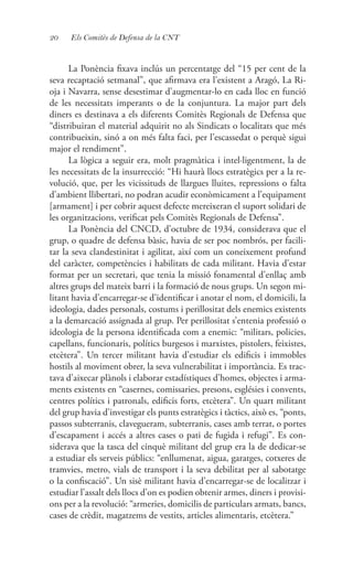 20 Els Comitès de Defensa de la CNT
La Ponència fixava inclús un percentatge del “15 per cent de la
seva recaptació setmanal”, que afirmava era l’existent a Aragó, La Ri-
oja i Navarra, sense desestimar d’augmentar-lo en cada lloc en funció
de les necessitats imperants o de la conjuntura. La major part dels
diners es destinava a els diferents Comitès Regionals de Defensa que
“distribuiran el material adquirit no als Sindicats o localitats que més
contribueixin, sinó a on més falta faci, per l’escassedat o perquè sigui
major el rendiment”.
La lògica a seguir era, molt pragmàtica i intel·ligentment, la de
les necessitats de la insurrecció: “Hi haurà llocs estratègics per a la re-
volució, que, per les vicissituds de llargues lluites, repressions o falta
d’ambient llibertari, no podran acudir econòmicament a l’equipament
[armament] i per cobrir aquest defecte mereixeran el suport solidari de
les organitzacions, verificat pels Comitès Regionals de Defensa”.
La Ponència del CNCD, d’octubre de 1934, considerava que el
grup, o quadre de defensa bàsic, havia de ser poc nombrós, per facili-
tar la seva clandestinitat i agilitat, així com un coneixement profund
del caràcter, competències i habilitats de cada militant. Havia d’estar
format per un secretari, que tenia la missió fonamental d’enllaç amb
altres grups del mateix barri i la formació de nous grups. Un segon mi-
litant havia d’encarregar-se d’identificar i anotar el nom, el domicili, la
ideologia, dades personals, costums i perillositat dels enemics existents
a la demarcació assignada al grup. Per perillositat s’entenia professió o
ideologia de la persona identificada com a enemic: “militars, policies,
capellans, funcionaris, polítics burgesos i marxistes, pistolers, feixistes,
etcètera”. Un tercer militant havia d’estudiar els edificis i immobles
hostils al moviment obrer, la seva vulnerabilitat i importància. Es trac-
tava d’aixecar plànols i elaborar estadístiques d’homes, objectes i arma-
ments existents en “casernes, comissaries, presons, esglésies i convents,
centres polítics i patronals, edificis forts, etcètera”. Un quart militant
del grup havia d’investigar els punts estratègics i tàctics, això es, “ponts,
passos subterranis, clavegueram, subterranis, cases amb terrat, o portes
d’escapament i accés a altres cases o pati de fugida i refugi”. Es con-
siderava que la tasca del cinquè militant del grup era la de dedicar-se
a estudiar els serveis públics: “enllumenat, aigua, garatges, cotxeres de
tramvies, metro, vials de transport i la seva debilitat per al sabotatge
o la confiscació”. Un sisè militant havia d’encarregar-se de localitzar i
estudiar l’assalt dels llocs d’on es podien obtenir armes, diners i provisi-
ons per a la revolució: “armeries, domicilis de particulars armats, bancs,
cases de crèdit, magatzems de vestits, articles alimentaris, etcètera.”
 