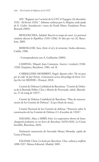 200 Els Comitès de Defensa de la CNT
AIT: “Rapport sur l´activité de la CNT d´Espagne (16 décembre
1932 - 26 février 1933) ”. Informe realitzat por A. Shapiro, amb ajuda
de E. Carbó. Introducció i notes de Frank Mintz. Fondation Pierre
Besnard (2005).	
BENGOECHEA, Soledad: Reacció en temps de canvi, La patronal
catalana davant la República (1931-1936). D´ahir per vui (3), Barce-
lona, 2005.
BERENGUER, Sara: Entre el sol y la tormenta. Seuba ediciones,
Calella, 1988.
- Correspondencia con A. Guillamón (2009).
CAMINAL, Miquel: Joan Comorera. Guerra i revolució (1936-
1939). Empúries, Barcelona, 1984, vol. II.
CARBALLEIRA MOMBRIÓ, Ángel: Apuntes sobre “De mi paso
por la vida” de José Peirats. Comentarios acreca del prólogo de Enric Uce-
lay-Da Cal. REDHIC, (França), 2010.
Comité de Defensa Confederal de Barcelona: “Comité de Defen-
sa de la Barriada Poblet, Clot y Martín de Provensals, salud. (Barcelo-
na, 27 de maig de 1937)”.
Comité de Defensa Confederal de Barcelona: “Plan de estructu-
ración de los Comités de Defensa”. [Cap a finals de març].
Comité Nacional de los Comités de defensa: “Ponencia sobre la
constitución de los Comités de Defensa (11 d’octubre de 1934)”.
DALMAU, Marc y MIRÓ, Iván: Les cooperatives obreres de Sants.
Autogestió proletària en un barri de Barcelona (1870-1939). La Ciutat
Invisible, Barcelona, 2010.
Declaració manuscrita de Servando Meana Miranda, capità de
l’arma d’Aviació.
EALHAM, Chris: La lucha por Barcelona. Clase, cultura y conflicto
1898-1937. Alianza Editorial, Madrid, 2005.
 