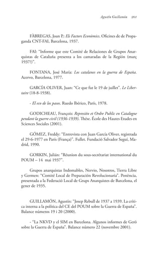 201Agustín Guillamón
FÀBREGAS, Joan P.: Els Factors Econòmics. Oficines de de Propa-
ganda CNT-FAI, Barcelona, 1937.
FAI: “Informe que este Comité de Relaciones de Grupos Anar-
quistas de Cataluña presenta a los camaradas de la Región (març
1937?)”.
FONTANA, José María: Los catalanes en la guerra de España.
Acervo, Barcelona, 1977.
GARCÍA OLIVER, Juan: “Ce que fut le 19 de juillet”. Le Liber-
taire (18-8-1938).
- El eco de los pasos. Ruedo Ibérico, París, 1978.
GODICHEAU, François: Represión et Ordre Public en Catalogne
pendant la guerre civil (1936-1939). Thése. École des Hautes Etudes en
Sciences Sociales (2001).
GÓMEZ, Freddy: “Entrevista con Juan García Oliver, registrada
el 29-6-1977 en París (França)”. Fullet. Fundació Salvador Seguí, Ma-
drid, 1990.
GORKIN, Julián: “Réunion du sous-secrétariat international du
POUM – 14 mai 1937”.
Grupos anarquistas Indomables, Nervio, Nosotros, Tierra Libre
y Germen: “Comité Local de Preparación Revolucionaria”. Ponència,
presentada a la Federació Local de Grups Anarquistes de Barcelona, el
gener de 1935.
GUILLAMÓN, Agustín: “Josep Rebull de 1937 a 1939. La críti-
ca interna a la política del CE del POUM sobre la Guerra de España”.
Balance números 19 i 20 (2000).
- “La NKVD y el SIM en Barcelona. Algunos informes de Gerö
sobre la Guerra de España”. Balance número 22 (novembre 2001).
 