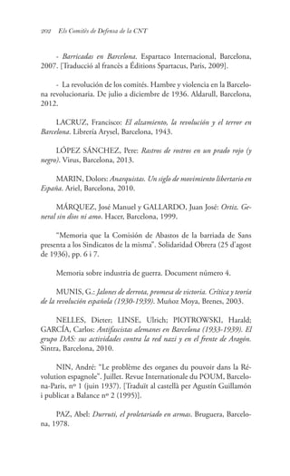 202 Els Comitès de Defensa de la CNT
- Barricadas en Barcelona. Espartaco Internacional, Barcelona,
2007. [Traducció al francès a Éditions Spartacus, Paris, 2009].
- La revolución de los comités. Hambre y violencia en la Barcelo-
na revolucionaria. De julio a diciembre de 1936. Aldarull, Barcelona,
2012.
LACRUZ, Francisco: El alzamiento, la revolución y el terror en
Barcelona. Librería Arysel, Barcelona, 1943.
LÓPEZ SÁNCHEZ, Pere: Rastros de rostros en un prado rojo (y
negro). Virus, Barcelona, 2013.
MARIN, Dolors: Anarquistas. Un siglo de movimiento libertario en
España. Ariel, Barcelona, 2010.
MÁRQUEZ, José Manuel y GALLARDO, Juan José: Ortiz. Ge-
neral sin dios ni amo. Hacer, Barcelona, 1999.
“Memoria que la Comisión de Abastos de la barriada de Sans
presenta a los Sindicatos de la misma”. Solidaridad Obrera (25 d’agost
de 1936), pp. 6 i 7.
Memoria sobre industria de guerra. Document número 4.
MUNIS, G.: Jalones de derrota, promesa de victoria. Crítica y teoría
de la revolución española (1930-1939). Muñoz Moya, Brenes, 2003.
NELLES, Dieter; LINSE, Ulrich; PIOTROWSKI, Harald;
GARCÍA, Carlos: Antifascistas alemanes en Barcelona (1933-1939). El
grupo DAS: sus actividades contra la red nazi y en el frente de Aragón.
Sintra, Barcelona, 2010.
NIN, André: “Le problème des organes du pouvoir dans la Ré-
volution espagnole”. Juillet. Revue Internationale du POUM, Barcelo-
na-Paris, nº 1 (juin 1937). [Traduït al castellà per Agustín Guillamón
i publicat a Balance nº 2 (1995)].
PAZ, Abel: Durruti, el proletariado en armas. Bruguera, Barcelo-
na, 1978.
 