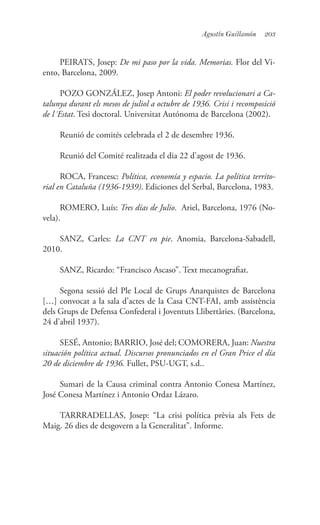 203Agustín Guillamón
PEIRATS, Josep: De mi paso por la vida. Memorias. Flor del Vi-
ento, Barcelona, 2009.
POZO GONZÁLEZ, Josep Antoni: El poder revolucionari a Ca-
talunya durant els mesos de juliol a octubre de 1936. Crisi i recomposició
de l´Estat. Tesi doctoral. Universitat Autónoma de Barcelona (2002).
Reunió de comités celebrada el 2 de desembre 1936.
Reunió del Comité realitzada el dia 22 d’agost de 1936.
ROCA, Francesc: Política, economía y espacio. La política territo-
rial en Cataluña (1936-1939). Ediciones del Serbal, Barcelona, 1983.
ROMERO, Luís: Tres días de Julio. Ariel, Barcelona, 1976 (No-
vela).
SANZ, Carles: La CNT en pie. Anomia, Barcelona-Sabadell,
2010.
SANZ, Ricardo: “Francisco Ascaso”. Text mecanografiat.
Segona sessió del Ple Local de Grups Anarquistes de Barcelona
[…] convocat a la sala d’actes de la Casa CNT-FAI, amb assistència
dels Grups de Defensa Confederal i Joventuts Llibertàries. (Barcelona,
24 d’abril 1937).
SESÉ, Antonio; BARRIO, José del; COMORERA, Juan: Nuestra
situación política actual. Discursos pronunciados en el Gran Price el día
20 de diciembre de 1936. Fullet, PSU-UGT, s.d..
Sumari de la Causa criminal contra Antonio Conesa Martínez,
José Conesa Martínez i Antonio Ordaz Lázaro.
TARRRADELLAS, Josep: “La crisi política prèvia als Fets de
Maig. 26 dies de desgovern a la Generalitat”. Informe.
 