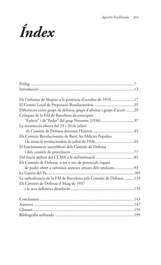 205Agustín Guillamón
Índex
Pròleg.....................................................................................................7
Introducció............................................................................................13
De l’informe de Shapiro a la ponència d’octubre de 1934.......................17
El Comitè Local de Preparació Revolucionària.......................................25
Diferències entre grups de defensa, grups d’afinitat i grups d’acció.........29
Crítiques de la FAI de Barcelona als conceptes
“Exèrcit” i de“Poder” del grup Nosotros (1936)................................37
La insurrecció obrera del 19 i 20 de juliol:
els Comitès de Defensa derroten l’Exèrcit.........................................45
Els Comitès Revolucionaris de Barri, les Milícies Populars
i la situació revolucionària de juliol de 1936......................................65
El funcionament assembleari dels Comitès de Defensa
i dels comitès de proveïment.............................................................77
Del fracàs militar del CCMA a la militarització......................................85
Els Comitès de Defensa, o tot o res: de potencials òrgans
de poder obrer a submisos annexes armats dels sindicats....................93
La Guerra del Pa.....................................................................................105
La radicalització de la FAI de Barcelona pels Comitès de Defensa...........119
Els Comitès de Defensa el Maig de 1937
i la seva definitiva dissolució..............................................................135
Conclusions...........................................................................................143
Annexos.................................................................................................147
Glossari..................................................................................................155
Bibliografia utilitzada.............................................................................199
 