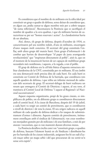 21Agustín Guillamón
Es considerava que el nombre de sis militants era la xifra ideal per
constituir un grup o quadre de defensa, sense deixar de considerar que,
en algun cas, podia sumar-se algun membre més per a cobrir tasques
“de suma rellevància”. Recomanava la Ponència que es sacrifiqués el
nombre de quadres a la seva qualitat, i que els militants havien de ca-
racteritzar-se per ser “homes reservats i actius”. La clandestinitat havia
de ser absoluta.
Així, doncs, els grups de defensa, desprès d’octubre de 1934, es
caracteritzaren pel seu nombre reduït, d’uns sis militants, encarregats
d’unes tasques molt concretes. El secretari del grup constituïa l’en-
llaç amb altres grups del mateix barri. Eren grups d’informació i de
combat que havien de desenvolupar “el paper de justa avantguarda
revolucionària” que “inspiraran directament al poble”, això és, que en
el moment de la insurrecció havien de ser capaços de mobilitzar grups
secundaris més nombrosos, i aquests, a la vegada, a tot el poble.
El grup de defensa era la cèl·lula bàsica d’aquesta estructura mi-
litar clandestina de la CNT, constituïda per sis militants. El seu àmbit
era una demarcació molt precisa dins de cada barri. En cada barri es
constituïa un Comitè de Defensa de la barriada, que coordinava tots
aquells quadres de defensa, i que rebia un informe mensual de cadas-
cun dels secretaris de grup. El secretari-delegat de barri realitzava un
resum que entregava al Comitè de Districte; i aquest, al seu torn, el
tramitava al Comitè Local de Defensa “i aquest al Regional i al Naci-
onal successivament”.
Aquest esquema organitzatiu, propi de les grans ciutats, es sim-
plificava als pobles, on els diferents grups es coordinaven directament
amb el comitè local. A la ciutat de Barcelona, desprès del 19 de juliol,
a cada barri va sorgir un comitè de proveïments, que es coordinaven
a nivell de districte i de tota la ciutat. El seu origen radicava en aquell
militant de cada quadre de defensa dedicat a les tasques de subminis-
trament d’armes i aliments. Aquests comitès de proveïments, íntima-
ment entrellaçats amb el sindicat de l’alimentació, van crear nombro-
sos menjadors gratuïts per als milicians i els seus familiars, a més de per
aturats i necessitats, que es van mantenir durant diversos mesos.
La Ponència detallava inclús com i on “constituir grups, o quadres
de defensa, buscant l’element humà en els Sindicats i distribuint-los
per les barriades de les ciutats industrials, assignant-los-hi un radi d’ac-
ció traçat sobre un mapa urbà i del que procuraran de no sortir-se’n
sense avís exprés”.
 