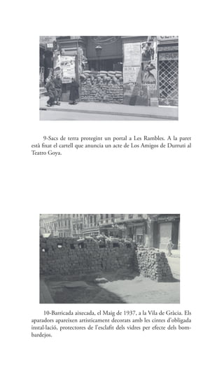 9-Sacs de terra protegint un portal a Les Rambles. A la paret
està fixat el cartell que anuncia un acte de Los Amigos de Durruti al
Teatro Goya.
10-Barricada aixecada, el Maig de 1937, a la Vila de Gràcia. Els
aparadors apareixen artisticament decorats amb les cintes d’obligada
instal·lació, protectores de l’esclafit dels vidres per efecte dels bom-
bardejos.
 