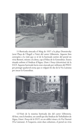 11-Barricada aixecada el Maig de 1937 a la plaça Dostoievsky
(avui Plaça de l’Àngel) a l’inici del carrer Llibreteria. Aquesta foto
correspòn a la visió que es té de la barricada sortint del portal on
vivia Berneri, mirant a la dreta, cap al Palau de la Generalitat. Estava
situada enfront el Sindicat d’Aigua, Llum i Força (electricitat) de la
UGT. Aquesta barricada havia estat aixecada per militants del PSUC
per protegir qualsevol avenç que es volgués fer dse de la Via Laietana
per atacar la Generalitat.
12-Visió de la mateixa barricada des del carrer Llibreteria.
Al fons, sota la bandera, un cartell que diu Sindicat de Treballadors de
Aigua, Llum i Força de la UGT, en un edifici situat a la Via Durruti
(Via Laietana). A l’esquerra, entre dues columnes, el portal on vivia
 