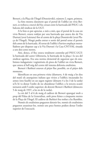 Berneri, a la Plaça de l’Àngel (Dostoievski), número 2, segon, primera.
La foto mostra clarament que el portal de l’edifici on vivia Ber-
neri, es trobava a mercè del foc creuat entre la barricada del PSUC i els
balcons del sindicat de la UGT.
A la foto es pot apreciar, a més a més, que el portal de la casa on
vivia Berneri, estava rodejat per una barricada que anava des de Via
Durruti (avui Laietana) fins al centre de la plaça Dostoievski (avui Pla-
ça de l’Àngel). Ningú podia entrar o sortir del portal sense el permís
dels amos de la barricada. Al terrat de l’edifici s’havien emplaçat metra-
lladores per disparar cap a la Via Durruti i la Casa CNT-FAI, situada
a uns dos-cents metres.
Així, doncs, el lloc estava totalment controlat pel PSUC-UGT:
la barricada del carrer Llibreteria, la barricada de la plaça i la seu del
sindicat ugetista. Era una norma elemental de seguretat que els esta-
linistes indaguéssin i registréssin els pisos de l’edifici on vivia Berneri,
que estava al bell mig del centre del sistema defensiu estalinista.
Berneri i Barbieri estaven al pitjor lloc possible, en el pitjor dels
moments.
Identificats en una primera visita (diamarts, 4 de maig a les deu
del matí) els anarquistes italians que vivien a l’edifici; incautades les
armes (tres fusells) en un segon registre (dimarts 4 a les 3 de la tarda)
se’ls hi va donar l’ordre de no abandonar l’edifici; a la tercera ocasió
tornaren amb l’«ordre superior» de detenir Berneri i Barbieri (dimecres
5 de maig de 1937, a les sis de la tarda).
La nit del 5 al 6 de maig el cadàver de Berneri aparegué molt a
prop del Palau de la Generalitat, amb prou feines a cinquanta metres
de la Plaça de l’Àngel. El cadàver de Barbieri fou trobat a les Rambles.
Només els estalinistes pogueren detenir-los, només els estalinistes
pogueren assassinar-los, només uns pocs homes podien donar l’ordre
superior de l’execució.
 