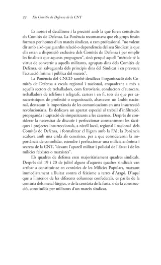 22 Els Comitès de Defensa de la CNT
Es notori el detallisme i la precisió amb la que foren constituïts
els Comitès de Defensa. La Ponència recomanava que els grups fossin
formats per homes d’un mateix sindicat, o ram professional, “no volent
dir amb això que guardin relació o dependència del seu Sindicat ja que
ells estan a disposició exclusiva dels Comitès de Defensa i per omplir
les finalitats que aquests propugnen”, sinó perquè aquell “mètode té la
virtut de convertir a aquells militants, agrupats dins dels Comitès de
Defensa, en salvaguarda dels principis dins del Sindicat i en preveure
l’actuació íntima i pública del mateix”.
La Ponència del CNCD també detallava l’organització dels Co-
mitès de Defensa a escala regional i nacional, enquadrant a més a
aquells sectors de treballadors, com ferroviaris, conductors d’autocars,
treballadors de telèfons i telègrafs, carters i en fi, tots els que per ca-
racterístiques de professió o organització, abastaven un àmbit nacio-
nal, destacant la importància de les comunicacions en una insurrecció
revolucionària. Es dedicava un apartat especial al treball d’infiltració,
propaganda i captació de simpatitzants a les casernes. Desprès de con-
siderar la necessitat de discutir i perfeccionar constantment les tàcti-
ques i projectes insurreccionals, a nivell local, regional i nacional dels
Comitès de Defensa, i formalitzar el lligam amb la FAI; la Ponència
acabava amb una crida als cenetistes, per a que consideressin la im-
portància de consolidar, estendre i perfeccionar una milícia anònima i
secreta de la CNT, “davant l’aparell militar i policial de l’Estat i de les
milícies feixistes o marxistes”.
Els quadres de defensa eren majoritàriament quadres sindicals.
Desprès del 19 i 20 de juliol alguns d’aquests quadres sindicals van
arribar a constituir-se en centúries de les Milícies Populars, marxant
immediatament a lluitar contra el feixisme a terres d’Aragó. D’aquí
que a l’interior de les diferents columnes confederals, es parlés de la
centúria dels metal·lúrgics, o de la centúria de la fusta, o de la construc-
ció, constituïda per militants d’un mateix sindicat.
 