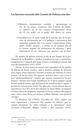 23Agustín Guillamón
Les funcions essencials dels Comitès de Defensa eren dos:
1-Obtenció, manteniment, custòdia i aprenentatge en
l’ús de les armes, L’autoritat dels Comitès de Defen-
sa radicava en el seu caràcter d’organització arma-
da. El seu poder era el poder dels obrers en armes.
2-Intendència en el sentit ampli de la paraula, des de la pro-
visió de subministres per a la població i sosteniment dels
menjadors populars fins a la creació i manteniment d’hos-
pitals, escoles, ateneus... o inclús, en els primers dies de
la victòria popular, de reclutament de milicians i apro-
visionament de les columnes que partiren cap al front.
Els quadres de defensa existiren ja des de poc desprès de la pro-
clamació de la República, i podien considerar-se com a continuïtat,
reorganització i extensió dels grups d’acció i autodefensa armada dels
anys del pistolerisme (1917-1923).
Durant els anys trenta els aturats eren enquadrats en els quadres
de defensa de forma rotativa, amb la finalitat solidaria de dotar-los
d’un ingrés, evitar esquirols i estendre al màxim de militants el conei-
xement i ús de les armes. Per aquestes mateixes raons, i per evitar la
seva “professionalització”, evitaren que aquesta remuneració fos per-
manent4
. Durant tota l’etapa republicana hi va haver piquets i grups
d’acció sindical armats, que defensaven les manifestacions i vagues, o
promovien insurreccions locals. Per altra part, l’acció directa, que ca-
racteritzava a la CNT, els hi feia rebutjar els Jurats Mixts i la negocia-
ció burocràtica als despatxos; imposant-se l’acció violenta dels piquets
com a única arma eficaç per arrencar millores laborals a una patronal
salvatge5
.
La Ponència del CNCD, d’octubre de 1934, suposà una
nova organització i orientació dels quadres de defensa, que as-
sumien tàcitament les velles crítiques a la “gimnàstica” insur-
reccional d’Alexander Shapiro (1933) i dels trentistes (1931).
4	 EALHAM, Chris: La lucha por Barcelona. Clase, cultura y conflicto 1898-1937. Alianza
Editorial, Madrid, 2005, p. 174.
5	 Idem, p. 160.
 