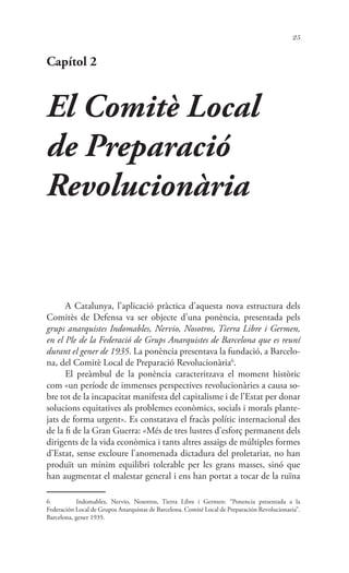 25
Capítol 2
El Comitè Local
de Preparació
Revolucionària
A Catalunya, l’aplicació pràctica d’aquesta nova estructura dels
Comitès de Defensa va ser objecte d’una ponència, presentada pels
grups anarquistes Indomables, Nervio, Nosotros, Tierra Libre i Germen,
en el Ple de la Federació de Grups Anarquistes de Barcelona que es reuní
durant el gener de 1935. La ponència presentava la fundació, a Barcelo-
na, del Comitè Local de Preparació Revolucionària6
.
El preàmbul de la ponència caracteritzava el moment històric
com «un període de immenses perspectives revolucionàries a causa so-
bre tot de la incapacitat manifesta del capitalisme i de l’Estat per donar
solucions equitatives als problemes econòmics, socials i morals plante-
jats de forma urgent». Es constatava el fracàs polític internacional des
de la fi de la Gran Guerra: «Més de tres lustres d’esforç permanent dels
dirigents de la vida econòmica i tants altres assaigs de múltiples formes
d’Estat, sense excloure l’anomenada dictadura del proletariat, no han
produït un mínim equilibri tolerable per les grans masses, sinó que
han augmentat el malestar general i ens han portat a tocar de la ruïna
6	 Indomables, Nervio, Nosotros, Tierra Libre i Germen: “Ponencia presentada a la
Federación Local de Grupos Anarquistas de Barcelona. Comité Local de Preparación Revolucionaria”.
Barcelona, gener 1935.
 