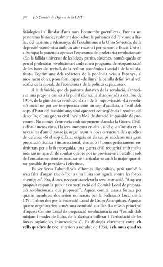26 Els Comitès de Defensa de la CNT
fisiològica i al llindar d’una nova hecatombe guerrillera». Front a un
panorama històric, realment desolador; la puixança del feixisme a Ità-
lia, del nazisme a Alemanya, de l’estalinisme a la Unió Soviètica, de la
depressió econòmica amb un atur massiu i permanent a Estats Units i
a Europa; la ponència oposava l’esperança del proletariat revolucionari:
«En la fallida universal de les idees, partits, sistemes, només queda en
peu el proletariat revolucionari amb el seu programa de reorganització
de les bases del treball, de la realitat econòmica i social i de la solida-
ritat». L’optimisme dels redactors de la ponència veia, a Espanya, al
moviment obrer, prou fort i capaç «de lliurar la batalla definitiva al vell
edifici de la moral, de l’economia i de la política capitalistes».
A la definició, que els ponents donaven de la revolució, s’apreci-
ava una pregona crítica a la pueril tàctica, ja abandonada a octubre de
1934, de la gimnàstica revolucionària i de la improvisació: «La revolu-
ció social no pot ser interpretada com un cop d’audàcia, a l’estil dels
cops d’Estat del jacobinisme, sinó que serà conseqüència i resultat del
desenllaç d’una guerra civil inevitable i de duració impossible de pre-
veure». No només s’entreveia amb sorprenent claredat la Guerra Civil,
a divuit mesos vista, i la seva immensa crueltat, sinó que s’insistia en la
necessitat d’anticipar-se ja, organitzant la nova estructura dels quadres
de defensa: «Si el cop d’Estat exigeix en els temps moderns una gran
preparació tècnica i insurreccional, elements i homes perfectament en-
sinistrats per a la fi perseguida, una guerra civil requerirà amb molta
més raó un aparell de combat que no pot improvisar-se a l’escalfor sols
de l’entusiasme, sinó estructurar-se i articular-se amb la major quanti-
tat possible de previsions i efectius».
Es verificava l’abundància d’homes disponibles, però també la
seva falta d’organització “per a una lluita sostinguda contra les forces
enemigues”. Era, doncs, necessari accelerar la seva instrucció. “A aquest
propòsit respon la present estructuració del Comitè Local de prepara-
ció revolucionària que proposem”. Aquest comitè estaria format per
quatre membres: dos serien nomenats per la Federació Local de la
CNT i altres dos per la Federació Local de Grups Anarquistes. Aquests
quatre organitzarien a més una comissió auxiliar. La missió principal
d’aquest Comitè Local de preparació revolucionària era “l’estudi dels
mitjans i modes de lluita, de la tàctica a utilitzar i l’articulació de les
forces orgàniques insurreccionals”. Es distingia clarament entre els
vells quadres de xoc, anteriors a octubre de 1934, i els nous quadres
 