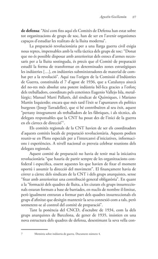 27Agustín Guillamón
de defensa: “Així com fins aquí els Comitès de Defensa han estat sobre
tot organitzacions de grups de xoc, han de ser en l’avenir organismes
capaços d’estudiar les realitats de la lluita moderna”.
La preparació revolucionària per a una llarga guerra civil exigia
nous reptes, impensables amb la vella tàctica dels grups de xoc: “Donat
que no és possible disposar amb anterioritat dels estocs d’armes neces-
saris per a la lluita sostinguda, és precís que el Comitè de preparació
estudiï la forma de transformar en determinades zones estratègiques
les indústries […], en indústries subministradores de material de com-
bat per a la revolució”. Aquí rau l’origen de la Comissió d’Indústries
de Guerra, constituïda el 7 d’agost de 1936, que a Catalunya aixecà
del no-res més absolut una potent indústria bèl·lica gracies a l’esforç
dels treballadors, coordinats pels cenetistes Eugenio Vallejo Isla, metal·
lúrgic; Manuel Martí Pallarés, del sindicat de Químiques, i Mariano
Martín Izquierdo; encara que més tard l’èxit se l’apuntaren els polítics
burgesos (Josep Tarradelles), que si bé contribuïren al seu èxit, aquest
“pertany íntegrament als treballadors de les fàbriques, i als tècnics, als
delegats responsables que la CNT ha posat des de l’inici de la guerra
en els càrrecs de direcció”7
.
Els comitès regionals de la CNT havien de ser els coordinadors
d’aquests comitès locals de preparació revolucionària. Aquests podien
reunir-se en Plens especials per a l’intercanvi d’iniciatives, informaci-
ons i experiències. A nivell nacional es preveia celebrar reunions dels
delegats regionals.
Aquest comitè de preparació no havia de tenir mai la iniciativa
revolucionària “que hauria de partir sempre de les organitzacions con-
federal i especifica, essent aquestes les que havien de fixar el moment
oportú i assumir la direcció del moviment”. El finançament havia de
córrer a càrrec dels sindicats de la CNT i dels grups anarquistes, sense
“fixar amb anterioritat una contribució general obligatòria”. En quant
a la “formació dels quadres de lluita, a les ciutats els grups insurreccio-
nals estaran formats a base de barriades, en nuclis de nombre il·limitat,
però igualment entraran a formar part dels quadres insurreccionals els
grups d’afinitat que desitgin mantenir la seva connexió com a tals, però
sotmetent-se al control del comitè de preparació”.
Tant la ponència del CNCD, d’octubre de 1934, com la dels
grups anarquistes de Barcelona, de gener de 1935, insistien en una
nova estructura dels quadres de defensa, desestimant la seva vella con-
7	 Memòria sobre indústria de guerra. Document número 4.
 