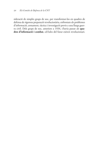 28 Els Comitès de Defensa de la CNT
sideració de simples grups de xoc, per transformar-los en quadres de
defensa de rigorosa preparació revolucionària, enfrontats als problemes
d’informació, armament, tàctica i investigació previs a una llarga guer-
ra civil. Dels grups de xoc, anteriors a 1934, s’havia passat als qua-
dres d’informació i combat, cèl·lules del futur exèrcit revolucionari.
 