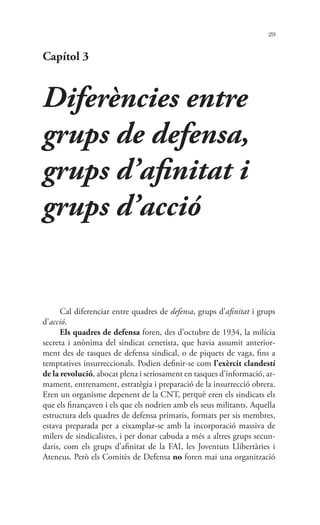 29
Capítol 3
Diferències entre
grups de defensa,
grups d’afinitat i
grups d’acció
Cal diferenciar entre quadres de defensa, grups d’afinitat i grups
d’acció.
Els quadres de defensa foren, des d’octubre de 1934, la milícia
secreta i anònima del sindicat cenetista, que havia assumit anterior-
ment des de tasques de defensa sindical, o de piquets de vaga, fins a
temptatives insurreccionals. Podien definir-se com l’exèrcit clandestí
de la revolució, abocat plena i seriosament en tasques d’informació, ar-
mament, entrenament, estratègia i preparació de la insurrecció obrera.
Eren un organisme depenent de la CNT, perquè eren els sindicats els
que els finançaven i els que els nodrien amb els seus militants. Aquella
estructura dels quadres de defensa primaris, formats per sis membres,
estava preparada per a eixamplar-se amb la incorporació massiva de
milers de sindicalistes, i per donar cabuda a més a altres grups secun-
daris, com els grups d’afinitat de la FAI, les Joventuts Llibertàries i
Ateneus. Però els Comitès de Defensa no foren mai una organització
 