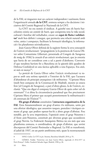 30 Els Comitès de Defensa de la CNT
de la FAI, ni tingueren mai un caràcter independent i autònom; foren
l’organització armada de la CNT, sotmesa sempre a les decisions i ini-
ciatives del Comitè Regional (o Nacional) de la CNT.
La CNT no era només el sindicat. A gairebé tots els barris bar-
celonins existia un comitè de barri, que comprenia tota la vida social,
cultural i familiar del treballador, creant un espai de lluita i solidari-
tat8
molt ben definit i conegut, que permetia una relació natural amb
veïns, amics i companys, facilitant la formació ideològica, la informa-
ció i les plataformes reivindicatives.
Joan Garcia Oliver defensà de la següent forma la seva concepció
de l’exèrcit revolucionari: “propugnàrem [a la ponència de Garcia Oli-
ver sobre Comunisme Llibertari, presentada al Congrés de Saragossa
de maig de 1936] la creació d’un exèrcit revolucionari, que jo entenia
que havia de ser considerat com a tal a partir d’aleshores. Convertir
el que nosaltres havíem fet a Barcelona en la qüestió dels quadres de
Defensa Confederal en una tàctica aplicable a tota Espanya. Era això,
ni més ni menys”9
.
La posició de Garcia Oliver sobre l’exèrcit revolucionari va to-
par-se amb una seriosa oposició a l’interior de la FAI, que l’acusava
d’abandonar els principis anarquistes i de militarista: “Cipriano Mera
(molt bon company de la Construcció de Madrid), mentre jo estava
fent [al Congrés de Saragossa], a part d’altres gloses, la de l’exèrcit, ex-
clamà: “Que ens digui el company Garcia Oliver de quin color vol els
entorxats!” I es dóna la circumstància paradoxal que fou precisament
Cipriano Mera el primer que acceptà posteriorment la militarització i
els entorxats de l’Exèrcit”10
.
Els grups d’afinitat constituïen l’estructura organitzativa de la
FAI. Eren fonamentalment un grup d’amics i/o militants, units per
una afinitat ideològica, que assumien tasques, postulats i tàctiques co-
muns al grup, que podien oposar-los-hi a altres grups d’afinitat. Fou
notable, per la seva importància, l’oposició entre el grup Nosotros i
el front anti-Nosotros, constituït per diversos grups que secundaven
el grup Nervio. La Federació Anarquista Ibèrica no era més que una
plataforma comuna, o coordinadora, de grups d’afinitat, que sovint
discrepaven del Comitè Peninsular o Regional. La FAI es transformà,
el juliol de 1937, en un partit antifeixista més, quan la reestructuració
8	 SANZ, Carles: La CNT en pie. Anomia, Barcelona-Sabadell, 2010, p. 91.
9	 GÓMEZ, Freddy: “Entrevista con Juan García Oliver, registrada el 29-6-1977 en
París (França)”. Fullet. Fundació Salvador Seguí, Madrid, 1990, p. 20.
10	Idem.
 