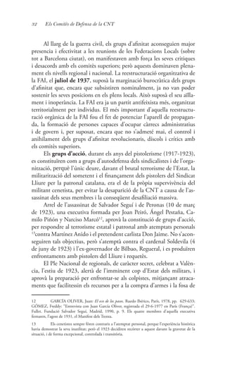 32 Els Comitès de Defensa de la CNT
Al llarg de la guerra civil, els grups d’afinitat aconseguien major
presencia i efectivitat a les reunions de les Federacions Locals (sobre
tot a Barcelona ciutat), on manifestaven amb força les seves critiques
i desacords amb els comitès superiors; però aquests dominaven plena-
ment els nivells regional i nacional. La reestructuració organitzativa de
la FAI, el juliol de 1937, suposà la marginació burocràtica dels grups
d’afinitat que, encara que subsistiren nominalment, ja no van poder
sostenir les seves posicions en els plens locals. Això suposà el seu aïlla-
ment i inoperància. La FAI era ja un partit antifeixista més, organitzat
territorialment per individus. El més important d’aquella reestructu-
ració orgànica de la FAI fou el fet de potenciar l’aparell de propagan-
da, la formació de persones capaces d’ocupar càrrecs administratius
i de govern i, per suposat, encara que no s’admeté mai, el control i
anihilament dels grups d’afinitat revolucionaris, díscols i crítics amb
els comitès superiors.
Els grups d’acció, durant els anys del pistolerisme (1917-1923),
es constituïren com a grups d’autodefensa dels sindicalistes i de l’orga-
nització, perquè l’únic deure, davant el brutal terrorisme de l’Estat, la
militarització del sometent i el finançament dels pistolers del Sindicat
Lliure per la patronal catalana, era el de la pròpia supervivència del
militant cenetista, per evitar la desaparició de la CNT a causa de l’as-
sassinat dels seus membres i la conseqüent desafiliació massiva.
Arrel de l’assassinat de Salvador Seguí i de Peronas (10 de març
de 1923), una executiva formada per Joan Peiró, Ángel Pestaña, Ca-
milo Piñón y Narciso Marcó12
, aprovà la constitució de grups d’acció,
per respondre al terrorisme estatal i patronal amb atemptats personals
13
contra Martínez Anido i el pretendent carlista Don Jaime. No s’acon-
seguiren tals objectius, però s’atemptà contra el cardenal Soldevila (4
de juny de 1923) i l’ex-governador de Bilbao, Regueral, i es produïren
enfrontaments amb pistolers del Lliure i requetès.
El Ple Nacional de regionals, de caràcter secret, celebrat a Valèn-
cia, l’estiu de 1923, alertà de l’imminent cop d’Estat dels militars, i
aprovà la preparació per enfrontar-se als colpistes, mitjançant atraca-
ments que facilitessin els recursos per a la compra d’armes i la fosa de
12	 GARCÍA OLIVER, Juan: El eco de los pasos. Ruedo Ibérico, París, 1978, pp. 629-633;
GÓMEZ, Freddy: “Entrevista con Juan García Oliver, registrada el 29-6-1977 en París (França)”.
Fullet. Fundació Salvador Seguí, Madrid, 1990, p. 9. Els quatre membres d’aquella executiva
firmaren, l’agost de 1931, el Manifest dels Trenta.
13	 Els cenetistes sempre fóren contraris a l’atemptat personal, perque l’experiència històrica
havia demostrat la seva inutilitat; però el 1923 decidiren recórrer a aquest davant la gravetat de la
situació, i de forma excepcional, controlada i transitòria.
 