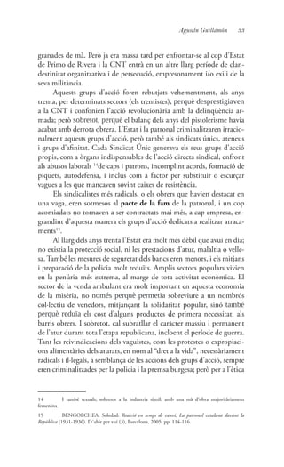 33Agustín Guillamón
granades de mà. Però ja era massa tard per enfrontar-se al cop d’Estat
de Primo de Rivera i la CNT entrà en un altre llarg període de clan-
destinitat organitzativa i de persecució, empresonament i/o exili de la
seva militància.
Aquests grups d’acció foren rebutjats vehementment, als anys
trenta, per determinats sectors (els trentistes), perquè desprestigiaven
a la CNT i confonien l’acció revolucionària amb la delinqüència ar-
mada; però sobretot, perquè el balanç dels anys del pistolerisme havia
acabat amb derrota obrera. L’Estat i la patronal criminalitzaren irracio-
nalment aquests grups d’acció, però també als sindicats únics, ateneus
i grups d’afinitat. Cada Sindicat Únic generava els seus grups d’acció
propis, com a òrgans indispensables de l’acció directa sindical, enfront
als abusos laborals 14
de caps i patrons, incomplint acords, formació de
piquets, autodefensa, i inclús com a factor per substituir o escurçar
vagues a les que mancaven sovint caixes de resistència.
Els sindicalistes més radicals, o els obrers que havien destacat en
una vaga, eren sotmesos al pacte de la fam de la patronal, i un cop
acomiadats no tornaven a ser contractats mai més, a cap empresa, en-
grandint d’aquesta manera els grups d’acció dedicats a realitzar atraca-
ments15
.
Al llarg dels anys trenta l’Estat era molt més dèbil que avui en dia;
no existia la protecció social, ni les prestacions d’atur, malaltia o velle-
sa. També les mesures de seguretat dels bancs eren menors, i els mitjans
i preparació de la policia molt reduïts. Amplis sectors populars vivien
en la penúria més extrema, al marge de tota activitat econòmica. El
sector de la venda ambulant era molt important en aquesta economia
de la misèria, no només perquè permetia sobreviure a un nombrós
col·lectiu de venedors, mitjançant la solidaritat popular, sinó també
perquè reduïa els cost d’alguns productes de primera necessitat, als
barris obrers. I sobretot, cal subratllar el caràcter massiu i permanent
de l’atur durant tota l’etapa republicana, incloent el període de guerra.
Tant les reivindicacions dels vaguistes, com les protestes o expropiaci-
ons alimentàries dels aturats, en nom al “dret a la vida”, necessàriament
radicals i il·legals, a semblança de les accions dels grups d’acció, sempre
eren criminalitzades per la policia i la premsa burgesa; però per a l’ètica
14	 I també sexuals, sobretot a la indústria tèxtil, amb una mà d’obra majoritàriament
femenina.
15	 BENGOECHEA, Soledad: Reacció en temps de canvi, La patronal catalana davant la
República (1931-1936). D´ahir per vui (3), Barcelona, 2005, pp. 114-116.
 